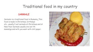 Traditional food in my country
SARMALE
Sarmale is a traditional food in Rumania. This
food is made in Christmas, birthdays
etc...usually I eat sarmale at Christmas and at
New Year.Sarmale usually are eat ith
mamaliga and with you want with chili peper.
 