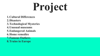 Project
1.Cultural Differences
2.Disasters
3.Technological Mysteries
4.Unusual museums
5.Endangered Animals
6.Home remedies
7.Famous Outlaws
8.Trains in Europe
 