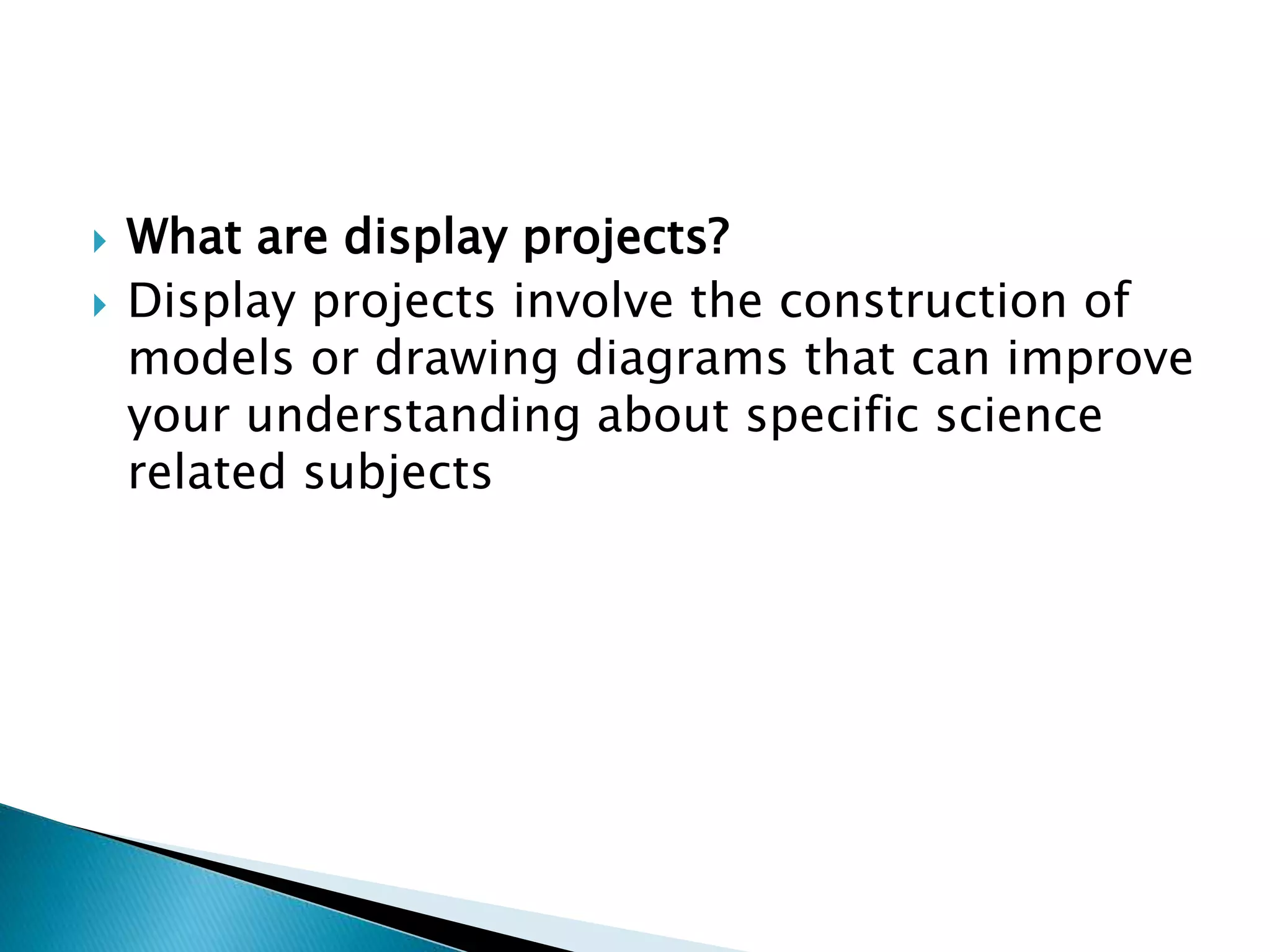  What are display projects?
 Display projects involve the construction of
models or drawing diagrams that can improve
your understanding about specific science
related subjects
 