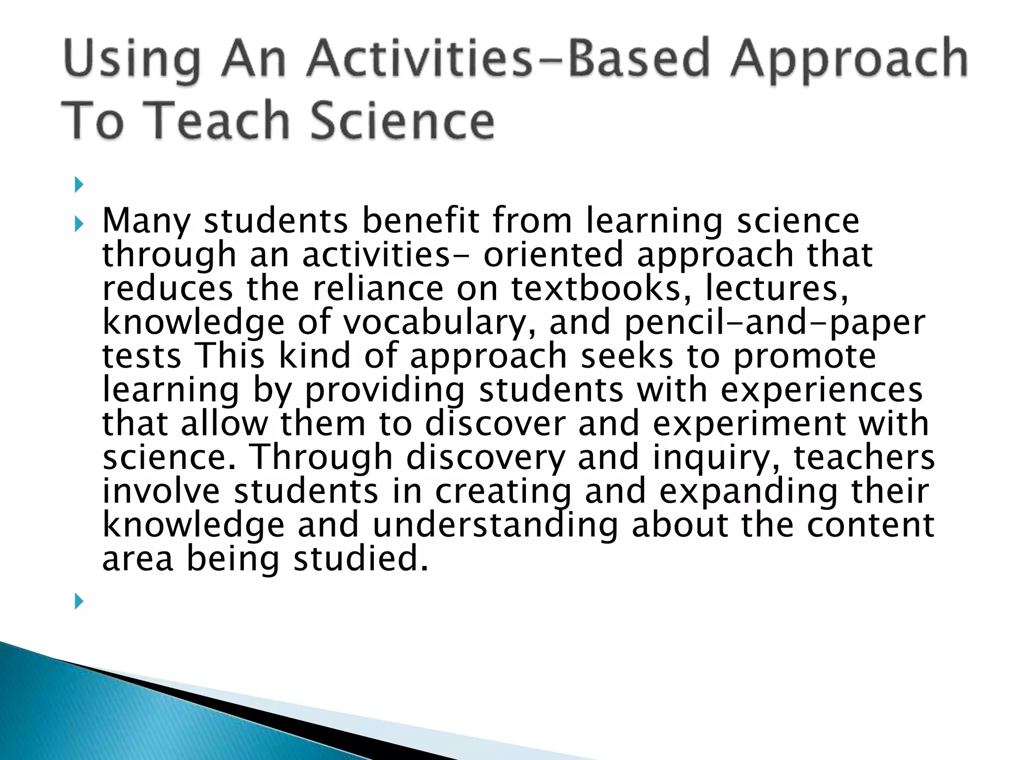
 Many students benefit from learning science
through an activities- oriented approach that
reduces the reliance on textbooks, lectures,
knowledge of vocabulary, and pencil-and-paper
tests This kind of approach seeks to promote
learning by providing students with experiences
that allow them to discover and experiment with
science. Through discovery and inquiry, teachers
involve students in creating and expanding their
knowledge and understanding about the content
area being studied.

 