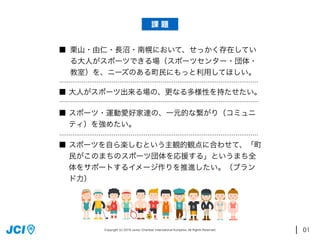 01
栗山・由仁・長沼・南幌において、せっかく存在してい
る大人がスポーツできる場（スポーツセンター・団体・
教室）を、ニーズのある町民にもっと利用してほしい。
大人がスポーツ出来る場の、更なる多様性を持たせたい。
スポーツ・運動愛好家達の、一元的な繋がり（コミュニ
ティ）を強めたい。
スポーツを自ら楽しむという主観的観点に合わせて、「町
民がこのまちのスポーツ団体を応援する」というまち全
体をサポートするイメージ作りを推進したい。（ブラン
ド力）
■
■
■
■
919 8
課 題
Copyright (c) 2016 Junior Chambar International Kuriyama. All Rights Reserved.
 