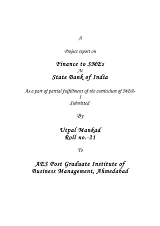 A
Project report on
Finance to SMEs
At
State Bank of India
As a part of partial fulfillment of the curriculum of MBA-
I
Submitted
By
Utpal Mankad
Roll no.-21
To
AES Post Graduate Institute of
Business Management, Ahmedabad
 