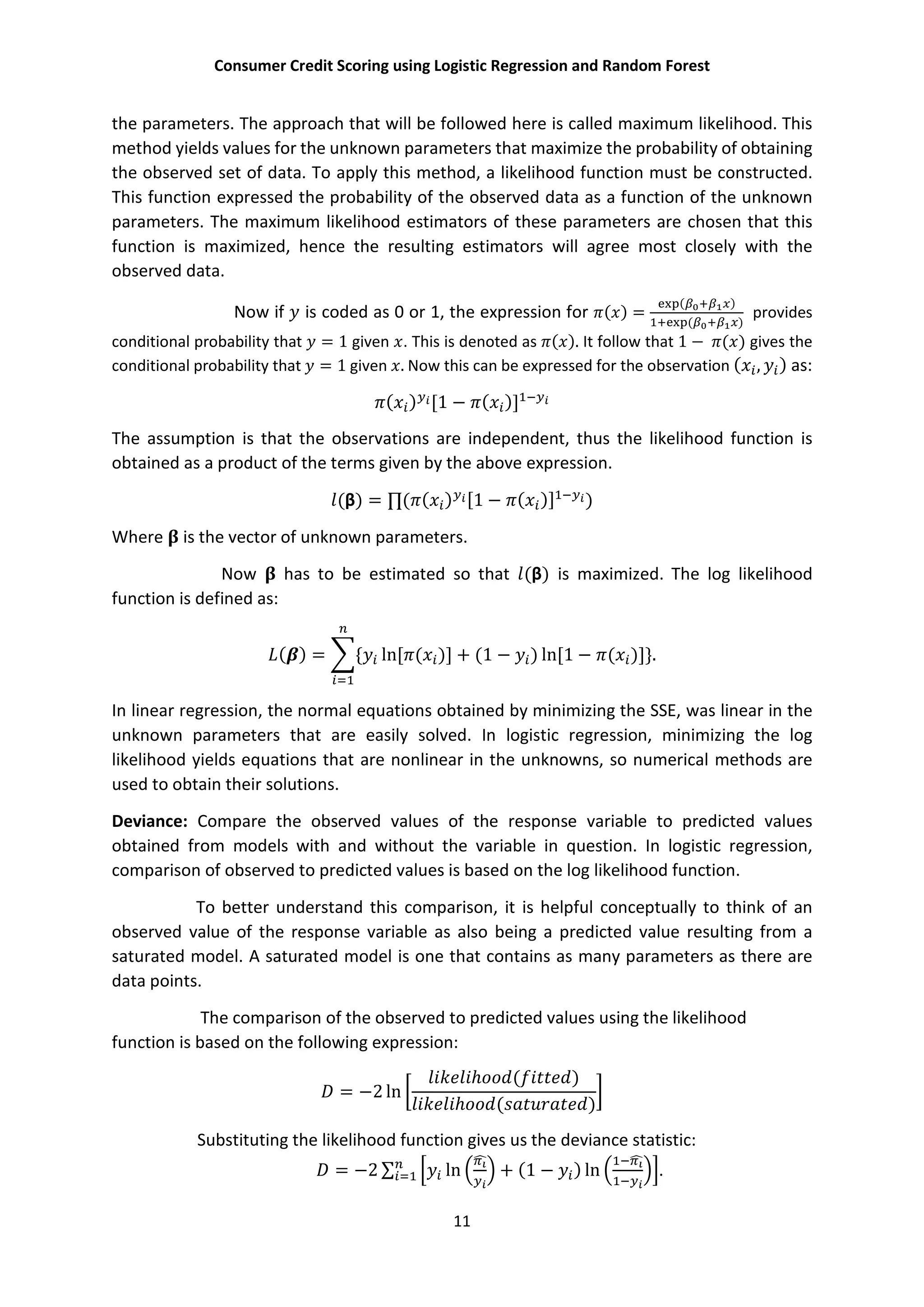 Consumer Credit Scoring using Logistic Regression and Random Forest
11
the parameters. The approach that will be followed here is called maximum likelihood. This
method yields values for the unknown parameters that maximize the probability of obtaining
the observed set of data. To apply this method, a likelihood function must be constructed.
This function expressed the probability of the observed data as a function of the unknown
parameters. The maximum likelihood estimators of these parameters are chosen that this
function is maximized, hence the resulting estimators will agree most closely with the
observed data.
Now if is coded as 0 or 1, the expression for ( ) =
( )
( )
provides
conditional probability that = 1 given . This is denoted as ( ). It follow that 1 − ( ) gives the
conditional probability that = 1 given . Now this can be expressed for the observation ( , ) as:
( ) [1 − ( )]
The assumption is that the observations are independent, thus the likelihood function is
obtained as a product of the terms given by the above expression.
(β) = ∏( ( ) [1 − ( )] )
Where is the vector of unknown parameters.
Now has to be estimated so that (β) is maximized. The log likelihood
function is defined as:
( ) = { ln[ ( )] + (1 − ) ln[1 − ( )]}.
In linear regression, the normal equations obtained by minimizing the SSE, was linear in the
unknown parameters that are easily solved. In logistic regression, minimizing the log
likelihood yields equations that are nonlinear in the unknowns, so numerical methods are
used to obtain their solutions.
Deviance: Compare the observed values of the response variable to predicted values
obtained from models with and without the variable in question. In logistic regression,
comparison of observed to predicted values is based on the log likelihood function.
To better understand this comparison, it is helpful conceptually to think of an
observed value of the response variable as also being a predicted value resulting from a
saturated model. A saturated model is one that contains as many parameters as there are
data points.
The comparison of the observed to predicted values using the likelihood
function is based on the following expression:
= −2 ln
ℎ ( )
ℎ ( )
Substituting the likelihood function gives us the deviance statistic:
= −2 ∑ ln + (1 − ) ln .
 