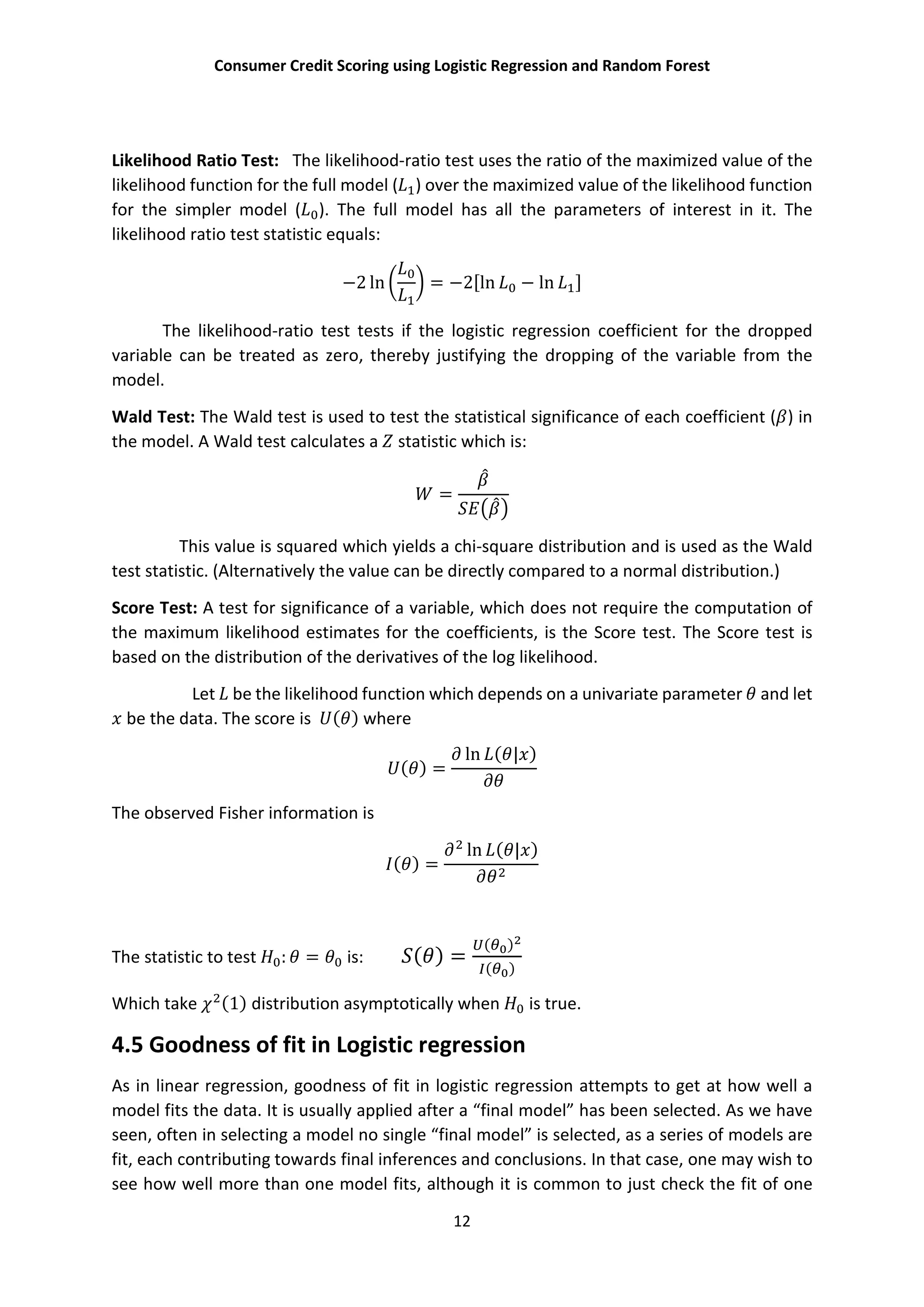 Consumer Credit Scoring using Logistic Regression and Random Forest
12
Likelihood Ratio Test: The likelihood-ratio test uses the ratio of the maximized value of the
likelihood function for the full model ( ) over the maximized value of the likelihood function
for the simpler model ( ). The full model has all the parameters of interest in it. The
likelihood ratio test statistic equals:
−2 ln = −2[ln − ln ]
The likelihood-ratio test tests if the logistic regression coefficient for the dropped
variable can be treated as zero, thereby justifying the dropping of the variable from the
model.
Wald Test: The Wald test is used to test the statistical significance of each coefficient ( ) in
the model. A Wald test calculates a statistic which is:
=
This value is squared which yields a chi-square distribution and is used as the Wald
test statistic. (Alternatively the value can be directly compared to a normal distribution.)
Score Test: A test for significance of a variable, which does not require the computation of
the maximum likelihood estimates for the coefficients, is the Score test. The Score test is
based on the distribution of the derivatives of the log likelihood.
Let be the likelihood function which depends on a univariate parameter and let
be the data. The score is ( ) where
( ) =
ln ( | )
The observed Fisher information is
( ) =
ln ( | )
The statistic to test : = is: ( ) =
( )
( )
Which take (1) distribution asymptotically when is true.
4.5 Goodness of fit in Logistic regression
As in linear regression, goodness of fit in logistic regression attempts to get at how well a
model fits the data. It is usually applied after a “final model” has been selected. As we have
seen, often in selecting a model no single “final model” is selected, as a series of models are
fit, each contributing towards final inferences and conclusions. In that case, one may wish to
see how well more than one model fits, although it is common to just check the fit of one
 