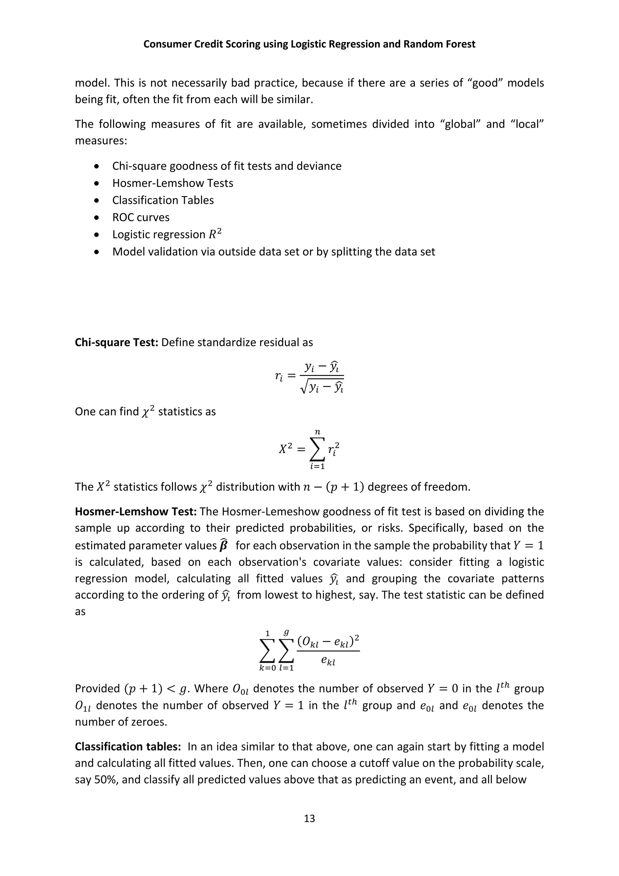 Consumer Credit Scoring using Logistic Regression and Random Forest
13
model. This is not necessarily bad practice, because if there are a series of “good” models
being fit, often the fit from each will be similar.
The following measures of fit are available, sometimes divided into “global” and “local”
measures:
 Chi-square goodness of fit tests and deviance
 Hosmer-Lemshow Tests
 Classification Tables
 ROC curves
 Logistic regression
 Model validation via outside data set or by splitting the data set
Chi-square Test: Define standardize residual as
=
−
−
One can find statistics as
=
The statistics follows distribution with − ( + 1) degrees of freedom.
Hosmer-Lemshow Test: The Hosmer-Lemeshow goodness of fit test is based on dividing the
sample up according to their predicted probabilities, or risks. Specifically, based on the
estimated parameter values for each observation in the sample the probability that = 1
is calculated, based on each observation's covariate values: consider fitting a logistic
regression model, calculating all fitted values and grouping the covariate patterns
according to the ordering of from lowest to highest, say. The test statistic can be defined
as
( − )
Provided ( + 1) < . Where denotes the number of observed = 0 in the group
denotes the number of observed = 1 in the group and and denotes the
number of zeroes.
Classification tables: In an idea similar to that above, one can again start by fitting a model
and calculating all fitted values. Then, one can choose a cutoff value on the probability scale,
say 50%, and classify all predicted values above that as predicting an event, and all below
 