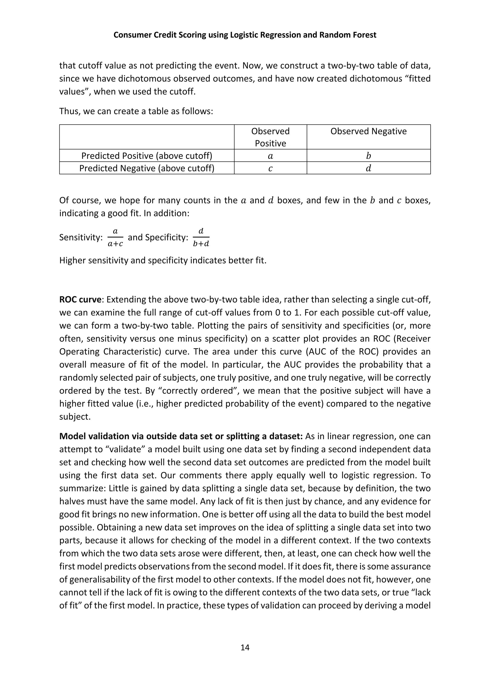 Consumer Credit Scoring using Logistic Regression and Random Forest
14
that cutoff value as not predicting the event. Now, we construct a two-by-two table of data,
since we have dichotomous observed outcomes, and have now created dichotomous “fitted
values”, when we used the cutoff.
Thus, we can create a table as follows:
Observed
Positive
Observed Negative
Predicted Positive (above cutoff)
Predicted Negative (above cutoff)
Of course, we hope for many counts in the and boxes, and few in the and boxes,
indicating a good fit. In addition:
Sensitivity: and Specificity:
Higher sensitivity and specificity indicates better fit.
ROC curve: Extending the above two-by-two table idea, rather than selecting a single cut-off,
we can examine the full range of cut-off values from 0 to 1. For each possible cut-off value,
we can form a two-by-two table. Plotting the pairs of sensitivity and specificities (or, more
often, sensitivity versus one minus specificity) on a scatter plot provides an ROC (Receiver
Operating Characteristic) curve. The area under this curve (AUC of the ROC) provides an
overall measure of fit of the model. In particular, the AUC provides the probability that a
randomly selected pair of subjects, one truly positive, and one truly negative, will be correctly
ordered by the test. By “correctly ordered”, we mean that the positive subject will have a
higher fitted value (i.e., higher predicted probability of the event) compared to the negative
subject.
Model validation via outside data set or splitting a dataset: As in linear regression, one can
attempt to “validate” a model built using one data set by finding a second independent data
set and checking how well the second data set outcomes are predicted from the model built
using the first data set. Our comments there apply equally well to logistic regression. To
summarize: Little is gained by data splitting a single data set, because by definition, the two
halves must have the same model. Any lack of fit is then just by chance, and any evidence for
good fit brings no new information. One is better off using all the data to build the best model
possible. Obtaining a new data set improves on the idea of splitting a single data set into two
parts, because it allows for checking of the model in a different context. If the two contexts
from which the two data sets arose were different, then, at least, one can check how well the
first model predicts observations from the second model. If it does fit, there is some assurance
of generalisability of the first model to other contexts. If the model does not fit, however, one
cannot tell if the lack of fit is owing to the different contexts of the two data sets, or true “lack
of fit” of the first model. In practice, these types of validation can proceed by deriving a model
 