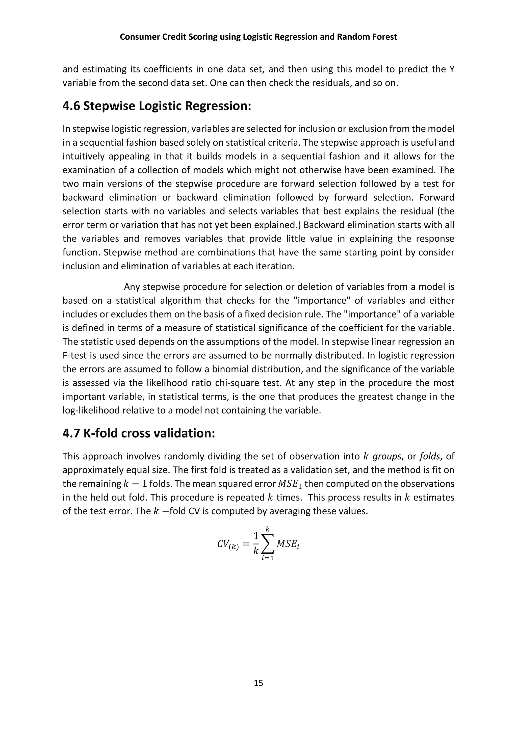 Consumer Credit Scoring using Logistic Regression and Random Forest
15
and estimating its coefficients in one data set, and then using this model to predict the Y
variable from the second data set. One can then check the residuals, and so on.
4.6 Stepwise Logistic Regression:
In stepwise logistic regression, variables are selected for inclusion or exclusion from the model
in a sequential fashion based solely on statistical criteria. The stepwise approach is useful and
intuitively appealing in that it builds models in a sequential fashion and it allows for the
examination of a collection of models which might not otherwise have been examined. The
two main versions of the stepwise procedure are forward selection followed by a test for
backward elimination or backward elimination followed by forward selection. Forward
selection starts with no variables and selects variables that best explains the residual (the
error term or variation that has not yet been explained.) Backward elimination starts with all
the variables and removes variables that provide little value in explaining the response
function. Stepwise method are combinations that have the same starting point by consider
inclusion and elimination of variables at each iteration.
Any stepwise procedure for selection or deletion of variables from a model is
based on a statistical algorithm that checks for the "importance" of variables and either
includes or excludes them on the basis of a fixed decision rule. The "importance" of a variable
is defined in terms of a measure of statistical significance of the coefficient for the variable.
The statistic used depends on the assumptions of the model. In stepwise linear regression an
F-test is used since the errors are assumed to be normally distributed. In logistic regression
the errors are assumed to follow a binomial distribution, and the significance of the variable
is assessed via the likelihood ratio chi-square test. At any step in the procedure the most
important variable, in statistical terms, is the one that produces the greatest change in the
log-likelihood relative to a model not containing the variable.
4.7 K-fold cross validation:
This approach involves randomly dividing the set of observation into groups, or folds, of
approximately equal size. The first fold is treated as a validation set, and the method is fit on
the remaining − 1 folds. The mean squared error then computed on the observations
in the held out fold. This procedure is repeated times. This process results in estimates
of the test error. The −fold CV is computed by averaging these values.
( ) =
1
 