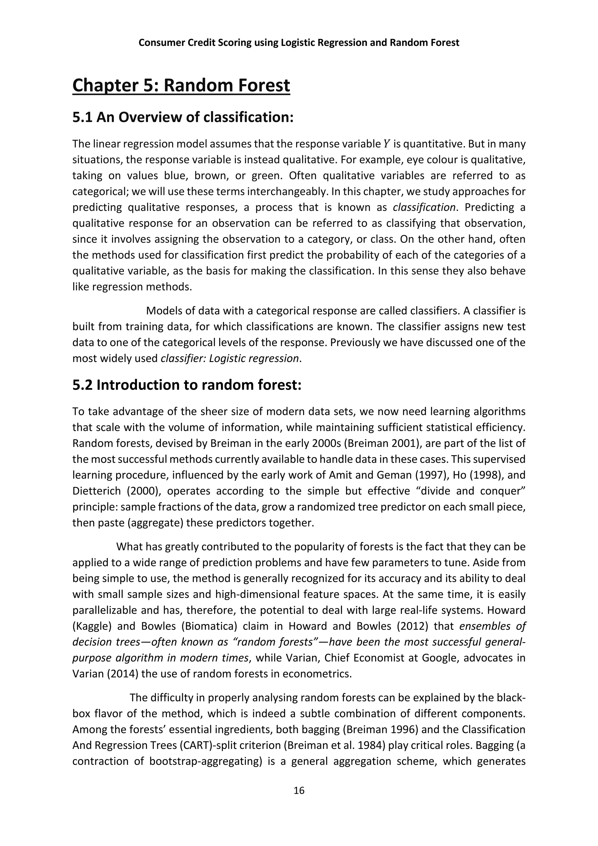 Consumer Credit Scoring using Logistic Regression and Random Forest
16
Chapter 5: Random Forest
5.1 An Overview of classification:
The linear regression model assumes that the response variable is quantitative. But in many
situations, the response variable is instead qualitative. For example, eye colour is qualitative,
taking on values blue, brown, or green. Often qualitative variables are referred to as
categorical; we will use these terms interchangeably. In this chapter, we study approaches for
predicting qualitative responses, a process that is known as classification. Predicting a
qualitative response for an observation can be referred to as classifying that observation,
since it involves assigning the observation to a category, or class. On the other hand, often
the methods used for classification first predict the probability of each of the categories of a
qualitative variable, as the basis for making the classification. In this sense they also behave
like regression methods.
Models of data with a categorical response are called classifiers. A classifier is
built from training data, for which classifications are known. The classifier assigns new test
data to one of the categorical levels of the response. Previously we have discussed one of the
most widely used classifier: Logistic regression.
5.2 Introduction to random forest:
To take advantage of the sheer size of modern data sets, we now need learning algorithms
that scale with the volume of information, while maintaining sufficient statistical efficiency.
Random forests, devised by Breiman in the early 2000s (Breiman 2001), are part of the list of
the most successful methods currently available to handle data in these cases. This supervised
learning procedure, influenced by the early work of Amit and Geman (1997), Ho (1998), and
Dietterich (2000), operates according to the simple but effective “divide and conquer”
principle: sample fractions of the data, grow a randomized tree predictor on each small piece,
then paste (aggregate) these predictors together.
What has greatly contributed to the popularity of forests is the fact that they can be
applied to a wide range of prediction problems and have few parameters to tune. Aside from
being simple to use, the method is generally recognized for its accuracy and its ability to deal
with small sample sizes and high-dimensional feature spaces. At the same time, it is easily
parallelizable and has, therefore, the potential to deal with large real-life systems. Howard
(Kaggle) and Bowles (Biomatica) claim in Howard and Bowles (2012) that ensembles of
decision trees—often known as “random forests”—have been the most successful general-
purpose algorithm in modern times, while Varian, Chief Economist at Google, advocates in
Varian (2014) the use of random forests in econometrics.
The difficulty in properly analysing random forests can be explained by the black-
box flavor of the method, which is indeed a subtle combination of different components.
Among the forests’ essential ingredients, both bagging (Breiman 1996) and the Classification
And Regression Trees (CART)-split criterion (Breiman et al. 1984) play critical roles. Bagging (a
contraction of bootstrap-aggregating) is a general aggregation scheme, which generates
 