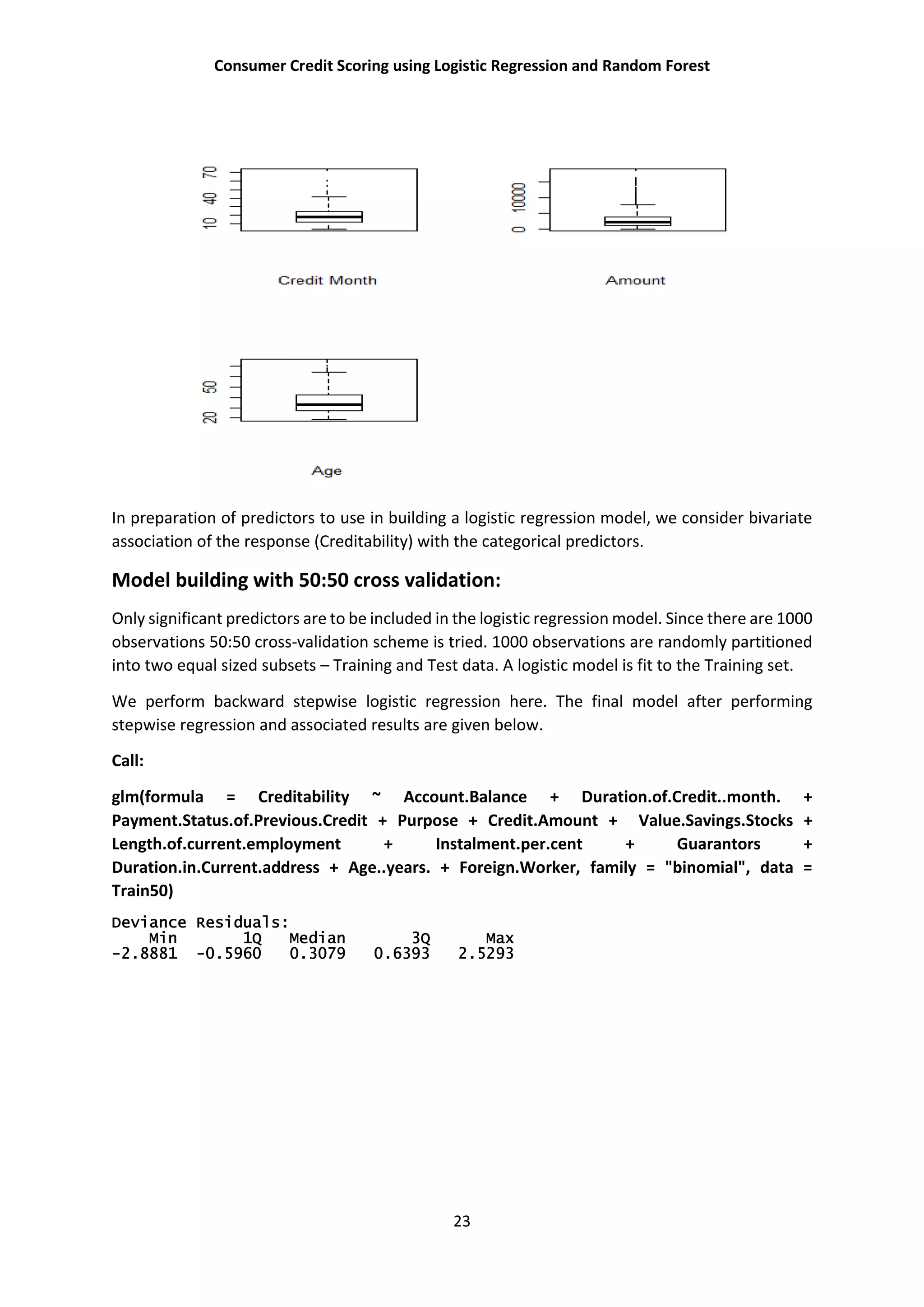 Consumer Credit Scoring using Logistic Regression and Random Forest
23
In preparation of predictors to use in building a logistic regression model, we consider bivariate
association of the response (Creditability) with the categorical predictors.
Model building with 50:50 cross validation:
Only significant predictors are to be included in the logistic regression model. Since there are 1000
observations 50:50 cross-validation scheme is tried. 1000 observations are randomly partitioned
into two equal sized subsets – Training and Test data. A logistic model is fit to the Training set.
We perform backward stepwise logistic regression here. The final model after performing
stepwise regression and associated results are given below.
Call:
glm(formula = Creditability ~ Account.Balance + Duration.of.Credit..month. +
Payment.Status.of.Previous.Credit + Purpose + Credit.Amount + Value.Savings.Stocks +
Length.of.current.employment + Instalment.per.cent + Guarantors +
Duration.in.Current.address + Age..years. + Foreign.Worker, family = "binomial", data =
Train50)
Deviance Residuals:
Min 1Q Median 3Q Max
-2.8881 -0.5960 0.3079 0.6393 2.5293
 