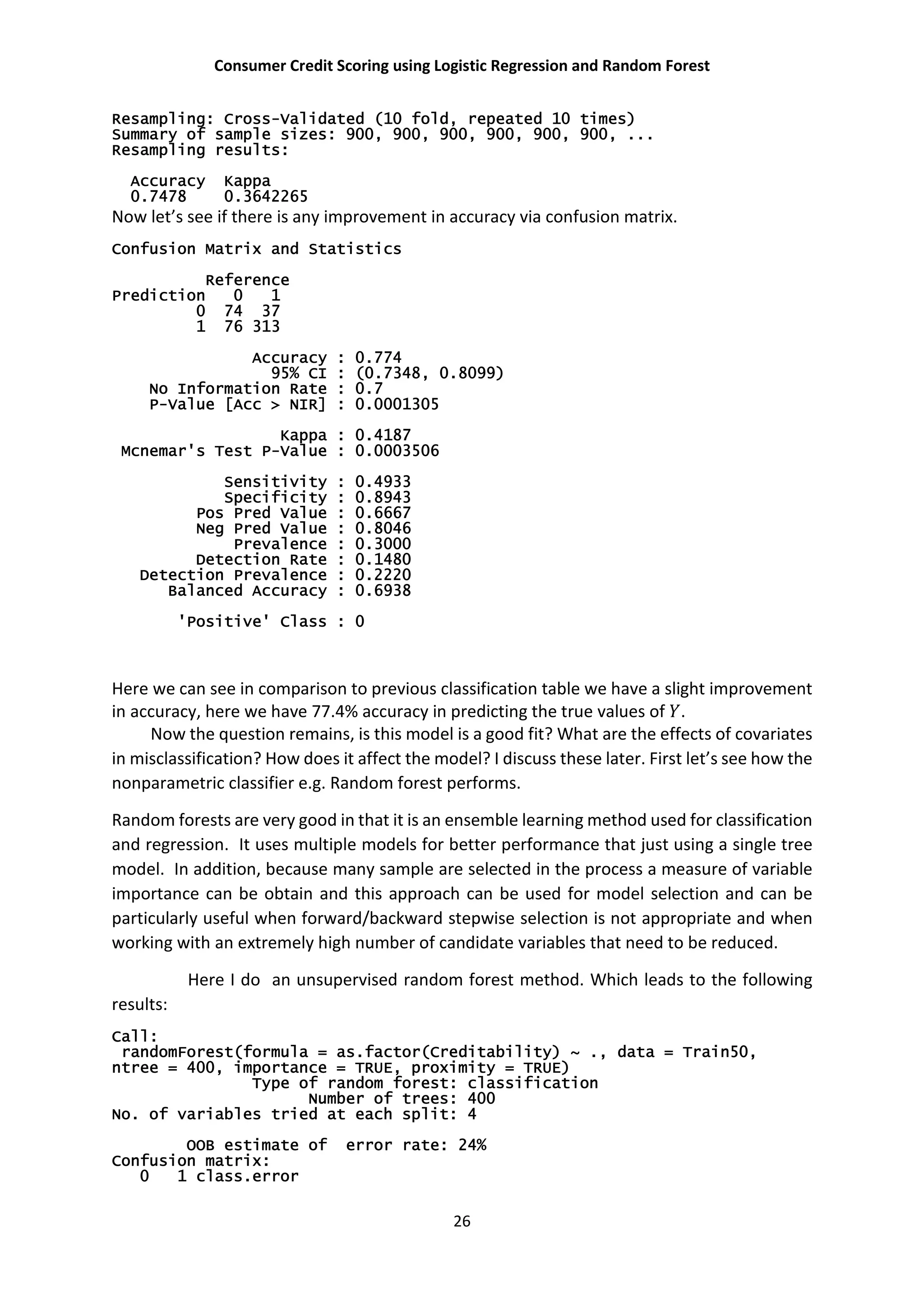 Consumer Credit Scoring using Logistic Regression and Random Forest
26
Resampling: Cross-Validated (10 fold, repeated 10 times)
Summary of sample sizes: 900, 900, 900, 900, 900, 900, ...
Resampling results:
Accuracy Kappa
0.7478 0.3642265
Now let’s see if there is any improvement in accuracy via confusion matrix.
Confusion Matrix and Statistics
Reference
Prediction 0 1
0 74 37
1 76 313
Accuracy : 0.774
95% CI : (0.7348, 0.8099)
No Information Rate : 0.7
P-Value [Acc > NIR] : 0.0001305
Kappa : 0.4187
Mcnemar's Test P-Value : 0.0003506
Sensitivity : 0.4933
Specificity : 0.8943
Pos Pred Value : 0.6667
Neg Pred Value : 0.8046
Prevalence : 0.3000
Detection Rate : 0.1480
Detection Prevalence : 0.2220
Balanced Accuracy : 0.6938
'Positive' Class : 0
Here we can see in comparison to previous classification table we have a slight improvement
in accuracy, here we have 77.4% accuracy in predicting the true values of .
Now the question remains, is this model is a good fit? What are the effects of covariates
in misclassification? How does it affect the model? I discuss these later. First let’s see how the
nonparametric classifier e.g. Random forest performs.
Random forests are very good in that it is an ensemble learning method used for classification
and regression. It uses multiple models for better performance that just using a single tree
model. In addition, because many sample are selected in the process a measure of variable
importance can be obtain and this approach can be used for model selection and can be
particularly useful when forward/backward stepwise selection is not appropriate and when
working with an extremely high number of candidate variables that need to be reduced.
Here I do an unsupervised random forest method. Which leads to the following
results:
Call:
randomForest(formula = as.factor(Creditability) ~ ., data = Train50,
ntree = 400, importance = TRUE, proximity = TRUE)
Type of random forest: classification
Number of trees: 400
No. of variables tried at each split: 4
OOB estimate of error rate: 24%
Confusion matrix:
0 1 class.error
 