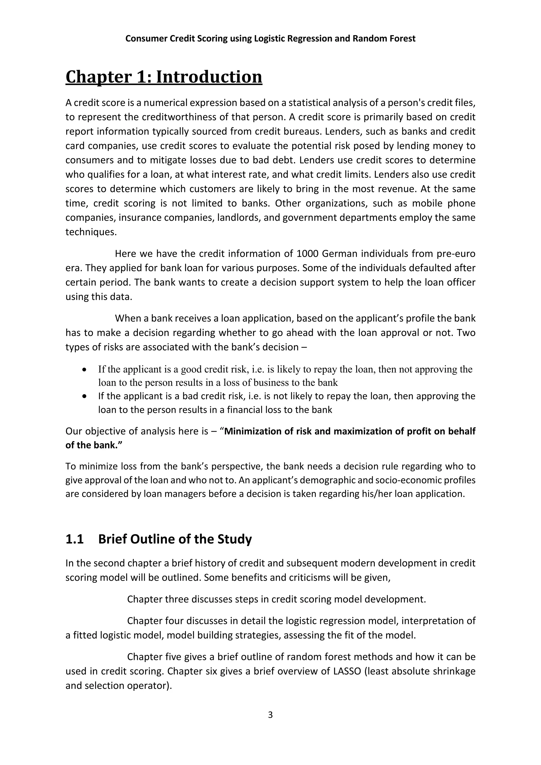 Consumer Credit Scoring using Logistic Regression and Random Forest
3
Chapter 1: Introduction
A credit score is a numerical expression based on a statistical analysis of a person's credit files,
to represent the creditworthiness of that person. A credit score is primarily based on credit
report information typically sourced from credit bureaus. Lenders, such as banks and credit
card companies, use credit scores to evaluate the potential risk posed by lending money to
consumers and to mitigate losses due to bad debt. Lenders use credit scores to determine
who qualifies for a loan, at what interest rate, and what credit limits. Lenders also use credit
scores to determine which customers are likely to bring in the most revenue. At the same
time, credit scoring is not limited to banks. Other organizations, such as mobile phone
companies, insurance companies, landlords, and government departments employ the same
techniques.
Here we have the credit information of 1000 German individuals from pre-euro
era. They applied for bank loan for various purposes. Some of the individuals defaulted after
certain period. The bank wants to create a decision support system to help the loan officer
using this data.
When a bank receives a loan application, based on the applicant’s profile the bank
has to make a decision regarding whether to go ahead with the loan approval or not. Two
types of risks are associated with the bank’s decision –
 If the applicant is a good credit risk, i.e. is likely to repay the loan, then not approving the
loan to the person results in a loss of business to the bank
 If the applicant is a bad credit risk, i.e. is not likely to repay the loan, then approving the
loan to the person results in a financial loss to the bank
Our objective of analysis here is – “Minimization of risk and maximization of profit on behalf
of the bank.”
To minimize loss from the bank’s perspective, the bank needs a decision rule regarding who to
give approval of the loan and who not to. An applicant’s demographic and socio-economic profiles
are considered by loan managers before a decision is taken regarding his/her loan application.
1.1 Brief Outline of the Study
In the second chapter a brief history of credit and subsequent modern development in credit
scoring model will be outlined. Some benefits and criticisms will be given,
Chapter three discusses steps in credit scoring model development.
Chapter four discusses in detail the logistic regression model, interpretation of
a fitted logistic model, model building strategies, assessing the fit of the model.
Chapter five gives a brief outline of random forest methods and how it can be
used in credit scoring. Chapter six gives a brief overview of LASSO (least absolute shrinkage
and selection operator).
 