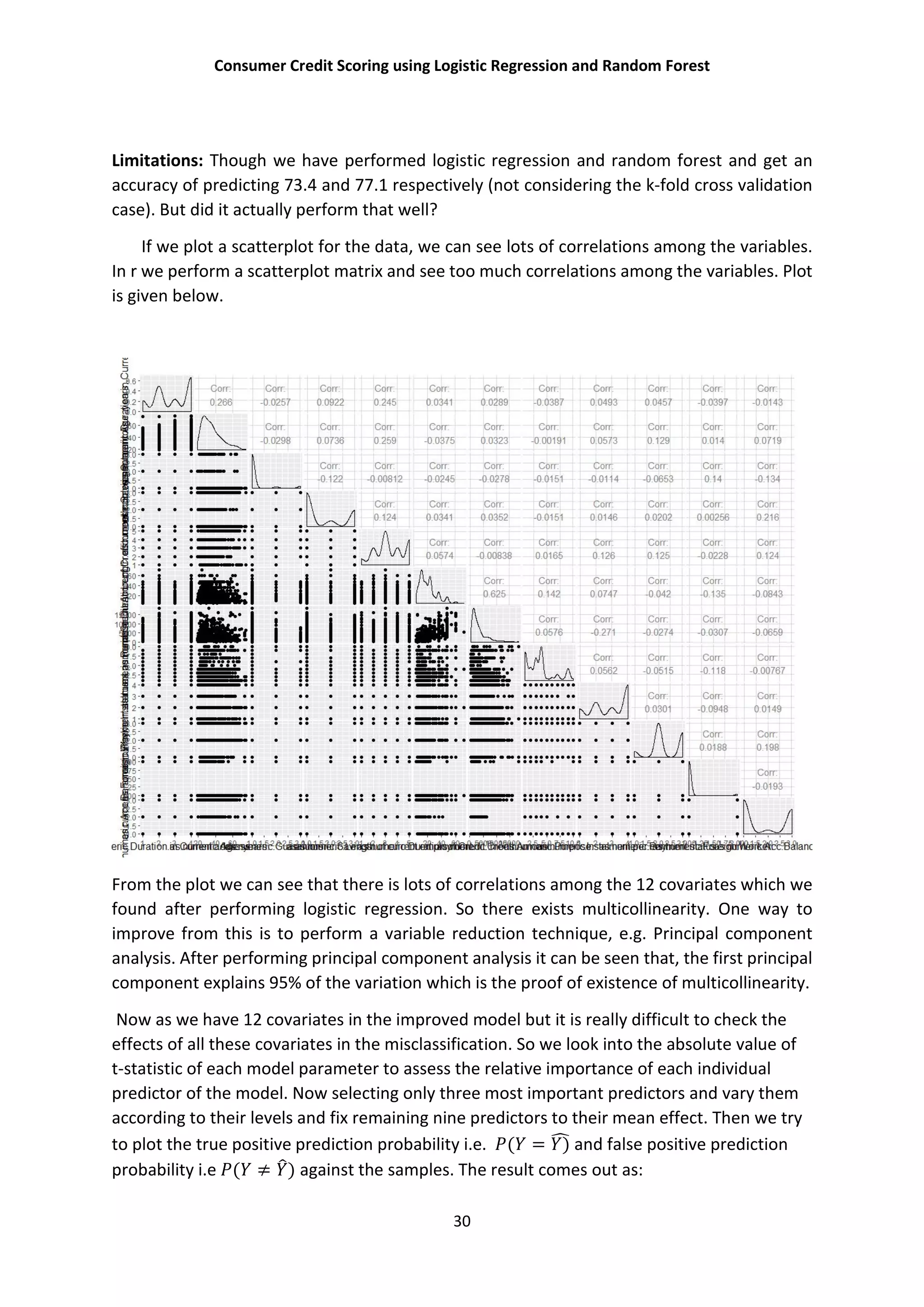 Consumer Credit Scoring using Logistic Regression and Random Forest
30
Limitations: Though we have performed logistic regression and random forest and get an
accuracy of predicting 73.4 and 77.1 respectively (not considering the k-fold cross validation
case). But did it actually perform that well?
If we plot a scatterplot for the data, we can see lots of correlations among the variables.
In r we perform a scatterplot matrix and see too much correlations among the variables. Plot
is given below.
From the plot we can see that there is lots of correlations among the 12 covariates which we
found after performing logistic regression. So there exists multicollinearity. One way to
improve from this is to perform a variable reduction technique, e.g. Principal component
analysis. After performing principal component analysis it can be seen that, the first principal
component explains 95% of the variation which is the proof of existence of multicollinearity.
Now as we have 12 covariates in the improved model but it is really difficult to check the
effects of all these covariates in the misclassification. So we look into the absolute value of
t-statistic of each model parameter to assess the relative importance of each individual
predictor of the model. Now selecting only three most important predictors and vary them
according to their levels and fix remaining nine predictors to their mean effect. Then we try
to plot the true positive prediction probability i.e. ( = ) and false positive prediction
probability i.e ( ≠ ) against the samples. The result comes out as:
 