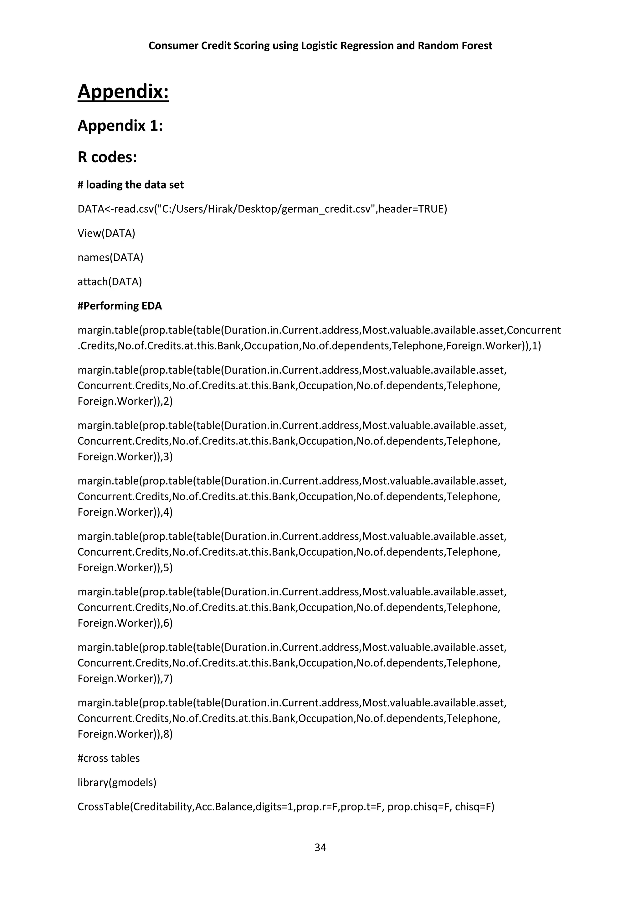 Consumer Credit Scoring using Logistic Regression and Random Forest
34
Appendix:
Appendix 1:
R codes:
# loading the data set
DATA<-read.csv("C:/Users/Hirak/Desktop/german_credit.csv",header=TRUE)
View(DATA)
names(DATA)
attach(DATA)
#Performing EDA
margin.table(prop.table(table(Duration.in.Current.address,Most.valuable.available.asset,Concurrent
.Credits,No.of.Credits.at.this.Bank,Occupation,No.of.dependents,Telephone,Foreign.Worker)),1)
margin.table(prop.table(table(Duration.in.Current.address,Most.valuable.available.asset,
Concurrent.Credits,No.of.Credits.at.this.Bank,Occupation,No.of.dependents,Telephone,
Foreign.Worker)),2)
margin.table(prop.table(table(Duration.in.Current.address,Most.valuable.available.asset,
Concurrent.Credits,No.of.Credits.at.this.Bank,Occupation,No.of.dependents,Telephone,
Foreign.Worker)),3)
margin.table(prop.table(table(Duration.in.Current.address,Most.valuable.available.asset,
Concurrent.Credits,No.of.Credits.at.this.Bank,Occupation,No.of.dependents,Telephone,
Foreign.Worker)),4)
margin.table(prop.table(table(Duration.in.Current.address,Most.valuable.available.asset,
Concurrent.Credits,No.of.Credits.at.this.Bank,Occupation,No.of.dependents,Telephone,
Foreign.Worker)),5)
margin.table(prop.table(table(Duration.in.Current.address,Most.valuable.available.asset,
Concurrent.Credits,No.of.Credits.at.this.Bank,Occupation,No.of.dependents,Telephone,
Foreign.Worker)),6)
margin.table(prop.table(table(Duration.in.Current.address,Most.valuable.available.asset,
Concurrent.Credits,No.of.Credits.at.this.Bank,Occupation,No.of.dependents,Telephone,
Foreign.Worker)),7)
margin.table(prop.table(table(Duration.in.Current.address,Most.valuable.available.asset,
Concurrent.Credits,No.of.Credits.at.this.Bank,Occupation,No.of.dependents,Telephone,
Foreign.Worker)),8)
#cross tables
library(gmodels)
CrossTable(Creditability,Acc.Balance,digits=1,prop.r=F,prop.t=F, prop.chisq=F, chisq=F)
 