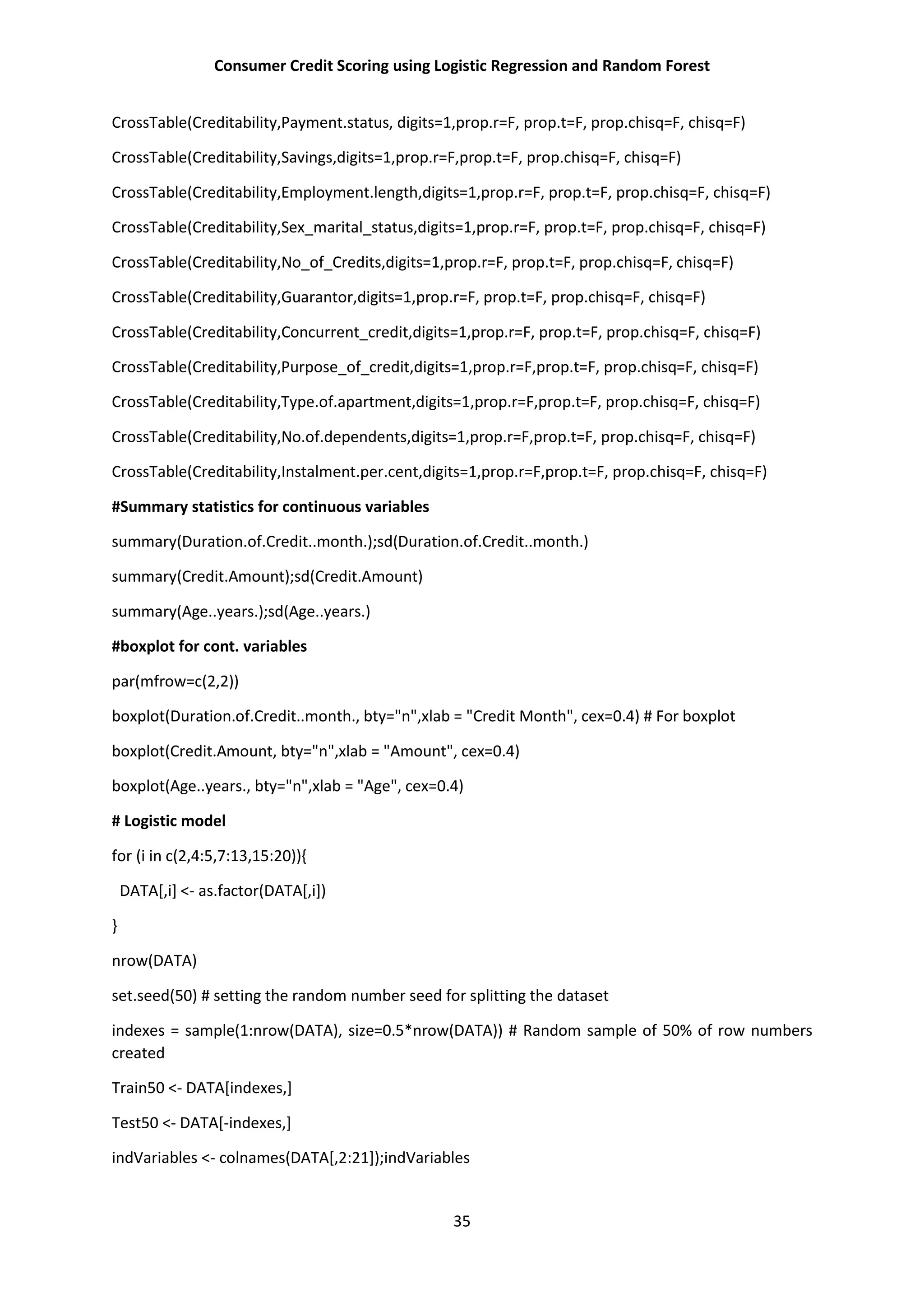 Consumer Credit Scoring using Logistic Regression and Random Forest
35
CrossTable(Creditability,Payment.status, digits=1,prop.r=F, prop.t=F, prop.chisq=F, chisq=F)
CrossTable(Creditability,Savings,digits=1,prop.r=F,prop.t=F, prop.chisq=F, chisq=F)
CrossTable(Creditability,Employment.length,digits=1,prop.r=F, prop.t=F, prop.chisq=F, chisq=F)
CrossTable(Creditability,Sex_marital_status,digits=1,prop.r=F, prop.t=F, prop.chisq=F, chisq=F)
CrossTable(Creditability,No_of_Credits,digits=1,prop.r=F, prop.t=F, prop.chisq=F, chisq=F)
CrossTable(Creditability,Guarantor,digits=1,prop.r=F, prop.t=F, prop.chisq=F, chisq=F)
CrossTable(Creditability,Concurrent_credit,digits=1,prop.r=F, prop.t=F, prop.chisq=F, chisq=F)
CrossTable(Creditability,Purpose_of_credit,digits=1,prop.r=F,prop.t=F, prop.chisq=F, chisq=F)
CrossTable(Creditability,Type.of.apartment,digits=1,prop.r=F,prop.t=F, prop.chisq=F, chisq=F)
CrossTable(Creditability,No.of.dependents,digits=1,prop.r=F,prop.t=F, prop.chisq=F, chisq=F)
CrossTable(Creditability,Instalment.per.cent,digits=1,prop.r=F,prop.t=F, prop.chisq=F, chisq=F)
#Summary statistics for continuous variables
summary(Duration.of.Credit..month.);sd(Duration.of.Credit..month.)
summary(Credit.Amount);sd(Credit.Amount)
summary(Age..years.);sd(Age..years.)
#boxplot for cont. variables
par(mfrow=c(2,2))
boxplot(Duration.of.Credit..month., bty="n",xlab = "Credit Month", cex=0.4) # For boxplot
boxplot(Credit.Amount, bty="n",xlab = "Amount", cex=0.4)
boxplot(Age..years., bty="n",xlab = "Age", cex=0.4)
# Logistic model
for (i in c(2,4:5,7:13,15:20)){
DATA[,i] <- as.factor(DATA[,i])
}
nrow(DATA)
set.seed(50) # setting the random number seed for splitting the dataset
indexes = sample(1:nrow(DATA), size=0.5*nrow(DATA)) # Random sample of 50% of row numbers
created
Train50 <- DATA[indexes,]
Test50 <- DATA[-indexes,]
indVariables <- colnames(DATA[,2:21]);indVariables
 