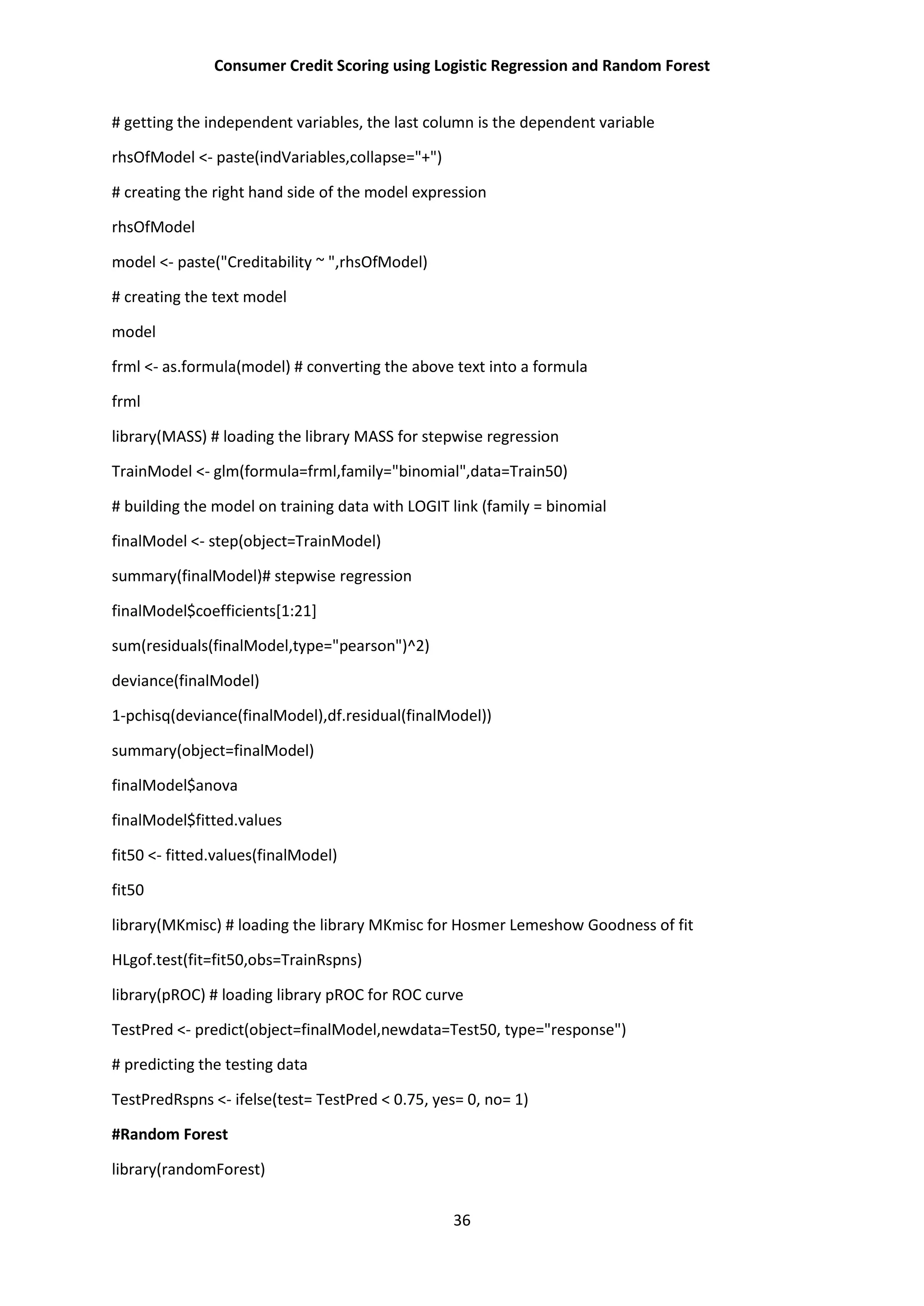 Consumer Credit Scoring using Logistic Regression and Random Forest
36
# getting the independent variables, the last column is the dependent variable
rhsOfModel <- paste(indVariables,collapse="+")
# creating the right hand side of the model expression
rhsOfModel
model <- paste("Creditability ~ ",rhsOfModel)
# creating the text model
model
frml <- as.formula(model) # converting the above text into a formula
frml
library(MASS) # loading the library MASS for stepwise regression
TrainModel <- glm(formula=frml,family="binomial",data=Train50)
# building the model on training data with LOGIT link (family = binomial
finalModel <- step(object=TrainModel)
summary(finalModel)# stepwise regression
finalModel$coefficients[1:21]
sum(residuals(finalModel,type="pearson")^2)
deviance(finalModel)
1-pchisq(deviance(finalModel),df.residual(finalModel))
summary(object=finalModel)
finalModel$anova
finalModel$fitted.values
fit50 <- fitted.values(finalModel)
fit50
library(MKmisc) # loading the library MKmisc for Hosmer Lemeshow Goodness of fit
HLgof.test(fit=fit50,obs=TrainRspns)
library(pROC) # loading library pROC for ROC curve
TestPred <- predict(object=finalModel,newdata=Test50, type="response")
# predicting the testing data
TestPredRspns <- ifelse(test= TestPred < 0.75, yes= 0, no= 1)
#Random Forest
library(randomForest)
 