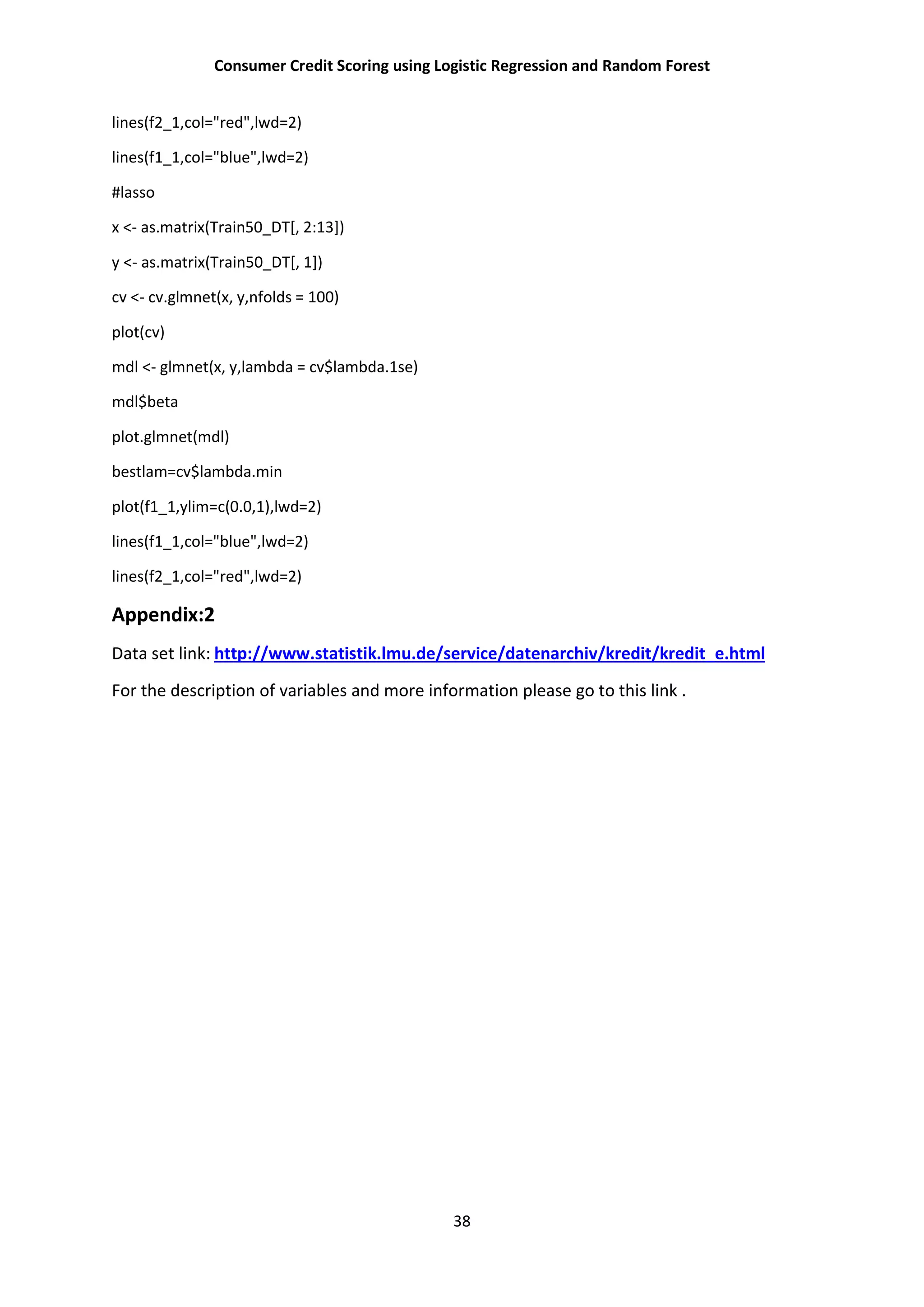 Consumer Credit Scoring using Logistic Regression and Random Forest
38
lines(f2_1,col="red",lwd=2)
lines(f1_1,col="blue",lwd=2)
#lasso
x <- as.matrix(Train50_DT[, 2:13])
y <- as.matrix(Train50_DT[, 1])
cv <- cv.glmnet(x, y,nfolds = 100)
plot(cv)
mdl <- glmnet(x, y,lambda = cv$lambda.1se)
mdl$beta
plot.glmnet(mdl)
bestlam=cv$lambda.min
plot(f1_1,ylim=c(0.0,1),lwd=2)
lines(f1_1,col="blue",lwd=2)
lines(f2_1,col="red",lwd=2)
Appendix:2
Data set link: http://www.statistik.lmu.de/service/datenarchiv/kredit/kredit_e.html
For the description of variables and more information please go to this link .
 