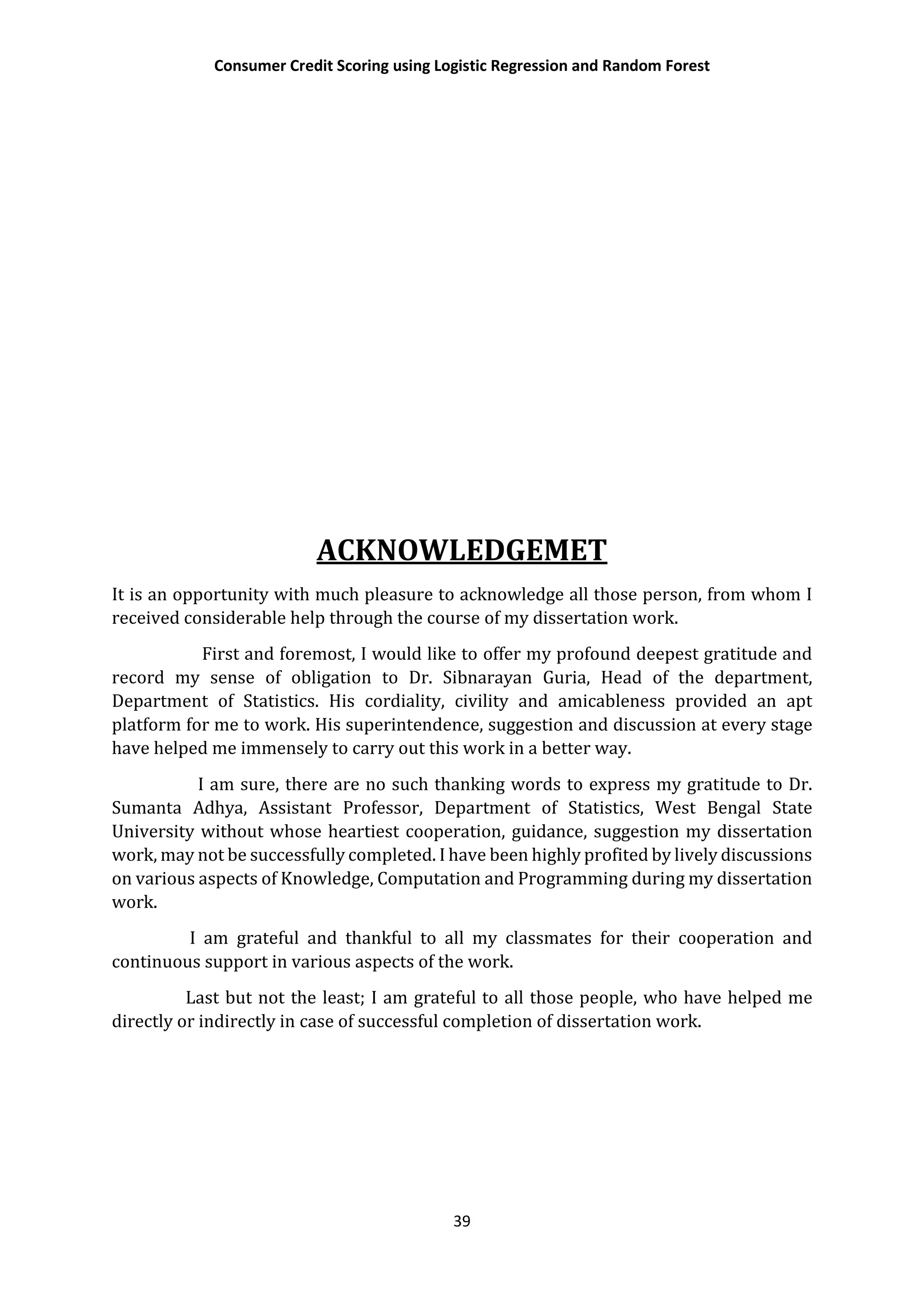 Consumer Credit Scoring using Logistic Regression and Random Forest
39
ACKNOWLEDGEMET
It is an opportunity with much pleasure to acknowledge all those person, from whom I
received considerable help through the course of my dissertation work.
First and foremost, I would like to offer my profound deepest gratitude and
record my sense of obligation to Dr. Sibnarayan Guria, Head of the department,
Department of Statistics. His cordiality, civility and amicableness provided an apt
platform for me to work. His superintendence, suggestion and discussion at every stage
have helped me immensely to carry out this work in a better way.
I am sure, there are no such thanking words to express my gratitude to Dr.
Sumanta Adhya, Assistant Professor, Department of Statistics, West Bengal State
University without whose heartiest cooperation, guidance, suggestion my dissertation
work, may not be successfully completed. I have been highly profited by lively discussions
on various aspects of Knowledge, Computation and Programming during my dissertation
work.
I am grateful and thankful to all my classmates for their cooperation and
continuous support in various aspects of the work.
Last but not the least; I am grateful to all those people, who have helped me
directly or indirectly in case of successful completion of dissertation work.
 