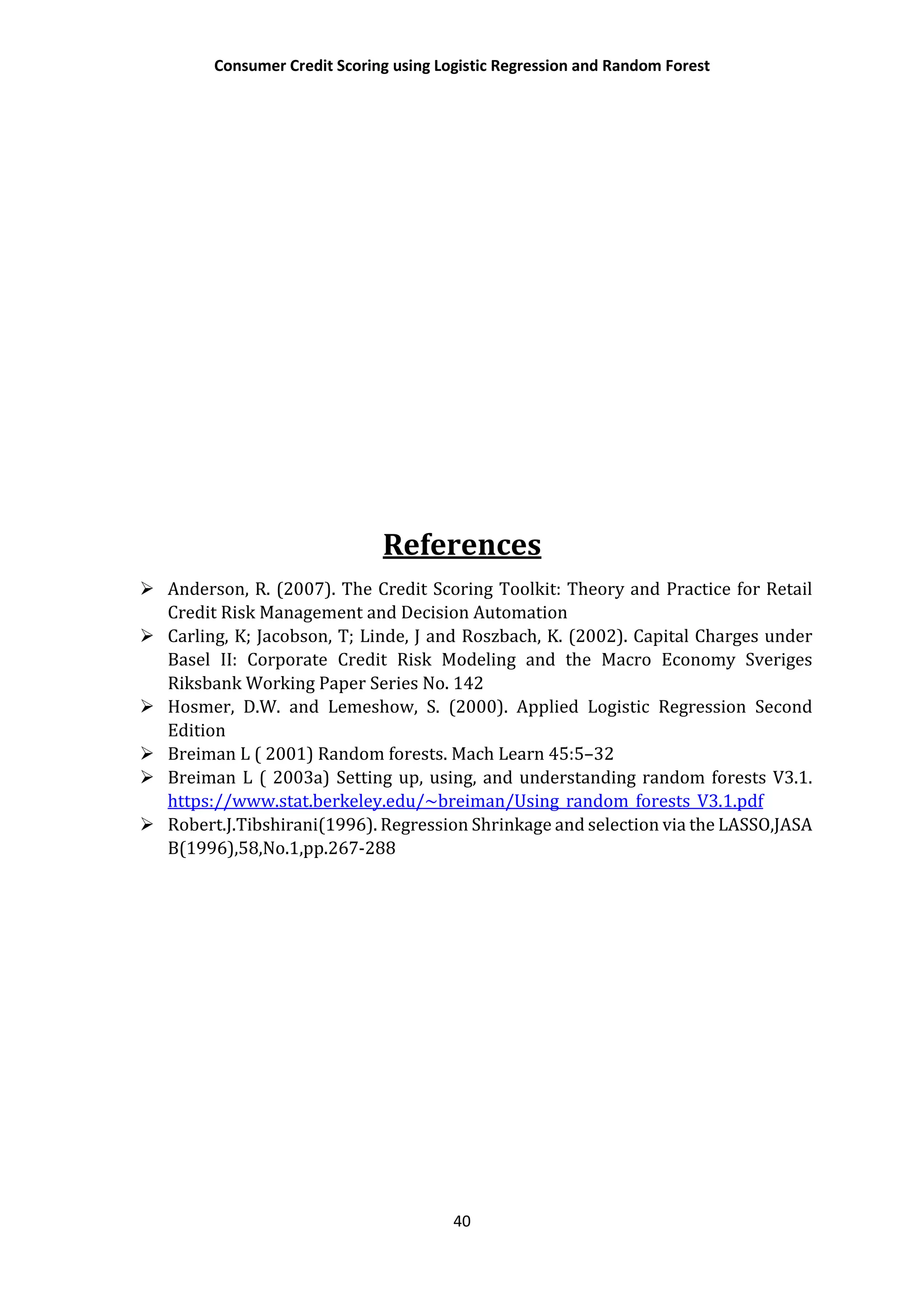 Consumer Credit Scoring using Logistic Regression and Random Forest
40
References
 Anderson, R. (2007). The Credit Scoring Toolkit: Theory and Practice for Retail
Credit Risk Management and Decision Automation
 Carling, K; Jacobson, T; Linde, J and Roszbach, K. (2002). Capital Charges under
Basel II: Corporate Credit Risk Modeling and the Macro Economy Sveriges
Riksbank Working Paper Series No. 142
 Hosmer, D.W. and Lemeshow, S. (2000). Applied Logistic Regression Second
Edition
 Breiman L ( 2001) Random forests. Mach Learn 45:5–32
 Breiman L ( 2003a) Setting up, using, and understanding random forests V3.1.
https://www.stat.berkeley.edu/~breiman/Using_random_forests_V3.1.pdf
 Robert.J.Tibshirani(1996). Regression Shrinkage and selection via the LASSO,JASA
B(1996),58,No.1,pp.267-288
 