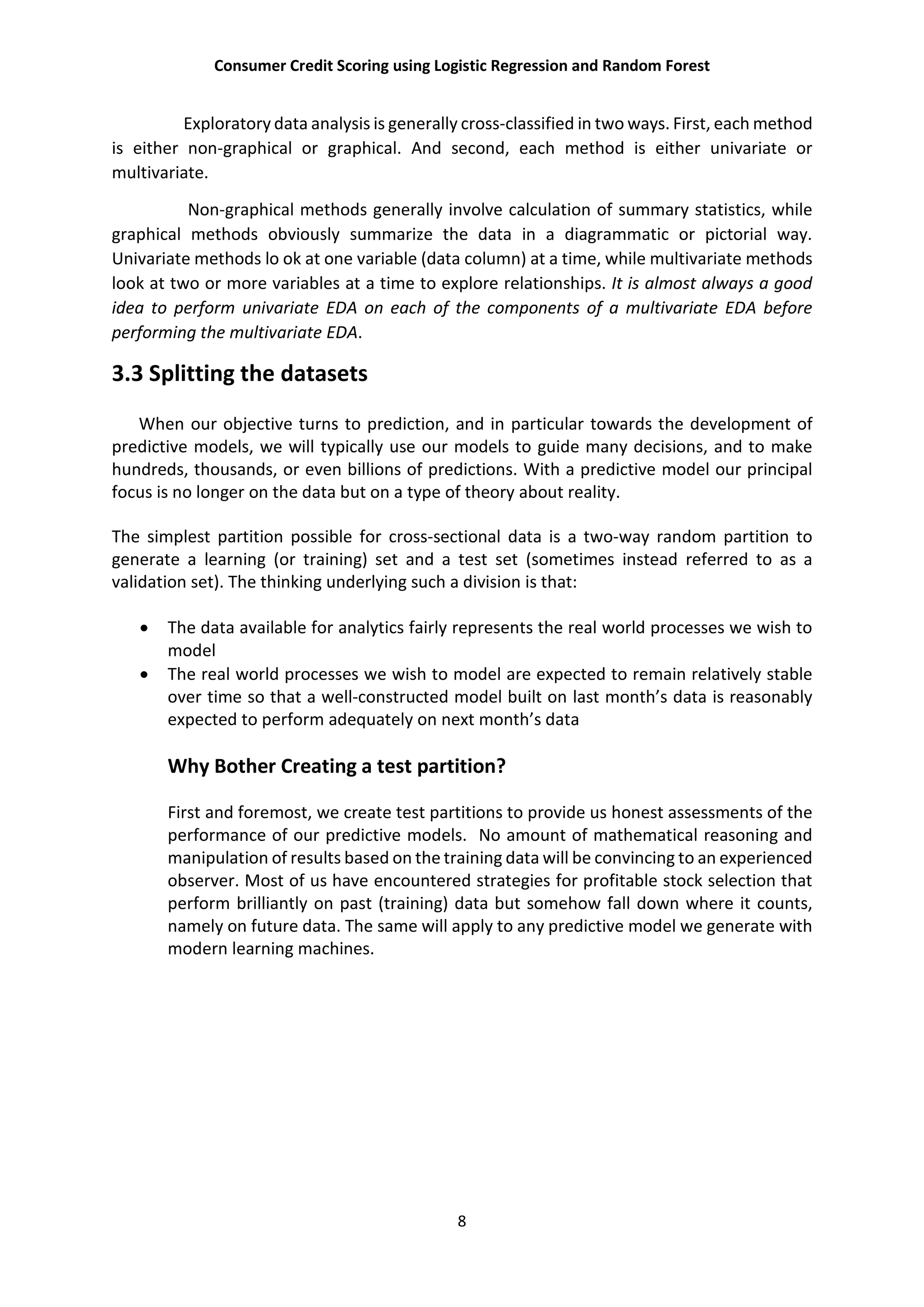 Consumer Credit Scoring using Logistic Regression and Random Forest
8
Exploratory data analysis is generally cross-classified in two ways. First, each method
is either non-graphical or graphical. And second, each method is either univariate or
multivariate.
Non-graphical methods generally involve calculation of summary statistics, while
graphical methods obviously summarize the data in a diagrammatic or pictorial way.
Univariate methods lo ok at one variable (data column) at a time, while multivariate methods
look at two or more variables at a time to explore relationships. It is almost always a good
idea to perform univariate EDA on each of the components of a multivariate EDA before
performing the multivariate EDA.
3.3 Splitting the datasets
When our objective turns to prediction, and in particular towards the development of
predictive models, we will typically use our models to guide many decisions, and to make
hundreds, thousands, or even billions of predictions. With a predictive model our principal
focus is no longer on the data but on a type of theory about reality.
The simplest partition possible for cross-sectional data is a two-way random partition to
generate a learning (or training) set and a test set (sometimes instead referred to as a
validation set). The thinking underlying such a division is that:
 The data available for analytics fairly represents the real world processes we wish to
model
 The real world processes we wish to model are expected to remain relatively stable
over time so that a well-constructed model built on last month’s data is reasonably
expected to perform adequately on next month’s data
Why Bother Creating a test partition?
First and foremost, we create test partitions to provide us honest assessments of the
performance of our predictive models. No amount of mathematical reasoning and
manipulation of results based on the training data will be convincing to an experienced
observer. Most of us have encountered strategies for profitable stock selection that
perform brilliantly on past (training) data but somehow fall down where it counts,
namely on future data. The same will apply to any predictive model we generate with
modern learning machines.
 