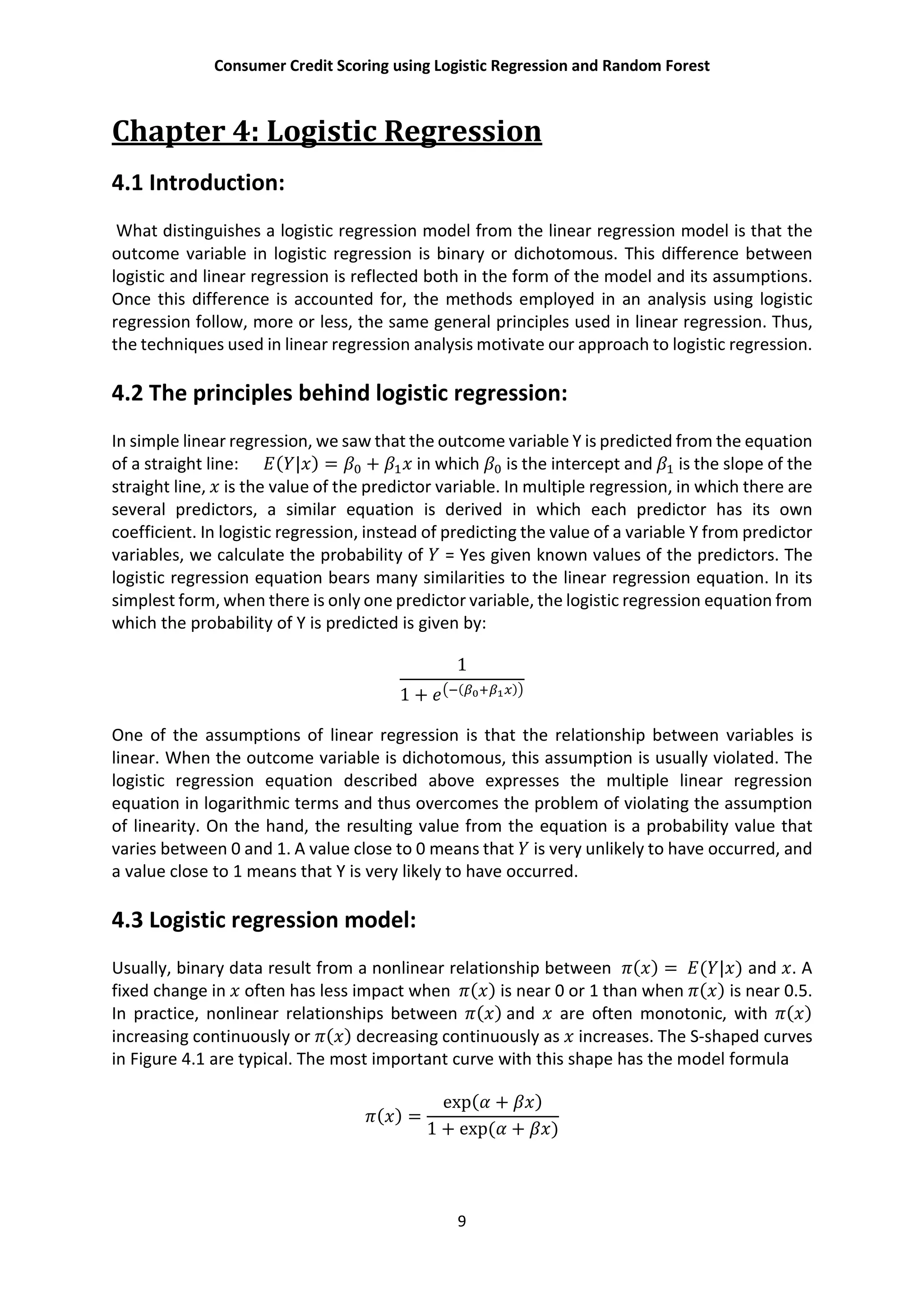 Consumer Credit Scoring using Logistic Regression and Random Forest
9
Chapter 4: Logistic Regression
4.1 Introduction:
What distinguishes a logistic regression model from the linear regression model is that the
outcome variable in logistic regression is binary or dichotomous. This difference between
logistic and linear regression is reflected both in the form of the model and its assumptions.
Once this difference is accounted for, the methods employed in an analysis using logistic
regression follow, more or less, the same general principles used in linear regression. Thus,
the techniques used in linear regression analysis motivate our approach to logistic regression.
4.2 The principles behind logistic regression:
In simple linear regression, we saw that the outcome variable Y is predicted from the equation
of a straight line: ( | ) = + in which is the intercept and is the slope of the
straight line, is the value of the predictor variable. In multiple regression, in which there are
several predictors, a similar equation is derived in which each predictor has its own
coefficient. In logistic regression, instead of predicting the value of a variable Y from predictor
variables, we calculate the probability of = Yes given known values of the predictors. The
logistic regression equation bears many similarities to the linear regression equation. In its
simplest form, when there is only one predictor variable, the logistic regression equation from
which the probability of Y is predicted is given by:
1
1 + ( )
One of the assumptions of linear regression is that the relationship between variables is
linear. When the outcome variable is dichotomous, this assumption is usually violated. The
logistic regression equation described above expresses the multiple linear regression
equation in logarithmic terms and thus overcomes the problem of violating the assumption
of linearity. On the hand, the resulting value from the equation is a probability value that
varies between 0 and 1. A value close to 0 means that is very unlikely to have occurred, and
a value close to 1 means that Y is very likely to have occurred.
4.3 Logistic regression model:
Usually, binary data result from a nonlinear relationship between ( ) = ( | ) and . A
fixed change in often has less impact when ( ) is near 0 or 1 than when ( ) is near 0.5.
In practice, nonlinear relationships between ( ) and are often monotonic, with ( )
increasing continuously or ( ) decreasing continuously as increases. The S-shaped curves
in Figure 4.1 are typical. The most important curve with this shape has the model formula
( ) =
exp( + )
1 + exp( + )
 