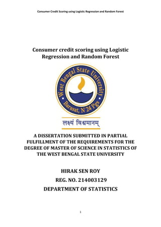Consumer Credit Scoring using Logistic Regression and Random Forest
1
Consumer credit scoring using Logistic
Regression and Random Forest
A DISSERTATION SUBMITTED IN PARTIAL
FULFILLMENT OF THE REQUIREMENTS FOR THE
DEGREE OF MASTER OF SCIENCE IN STATISTICS OF
THE WEST BENGAL STATE UNIVERSITY
HIRAK SEN ROY
REG. NO. 214003129
DEPARTMENT OF STATISTICS
 