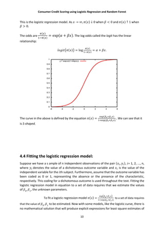 Consumer Credit Scoring using Logistic Regression and Random Forest
10
This is the logistic regression model. As → ∞, ( ) ↓ 0 when < 0 and ( ) ↑ 1 when
> 0.
The odds are
( )
( )
= exp( + ). The log odds called the logit has the linear
relationship:
( ) = log
( )
( )
= + .
The curve in the above is defined by the equation ( ) =
( )
( )
. We can see that it
is S-shaped.
4.4 Fitting the logistic regression model:
Suppose we have a s ample of n independent observations of the pair ( , ), = 1, 2, ..., n,
where denotes the value of a dichotomous outcome variable and is the value of the
independent variable for the th subject. Furthermore, assume that the outcome variable has
been coded as 0 or 1, representing the absence or the presence of the characteristic,
respectively. This coding for a dichotomous outcome is used throughout the text. Fitting the
logistic regression model in equation to a set of data requires that we estimate the values
of 0
, 1
, the unknown parameters.
To fit a logistic regression model ( ) =
exp 0+ 1
1+exp( 0+ 1 )
to a set of data requires
that the value of 0
, 1
to be estimated. Now with some models, like the logistic curve, there is
no mathematical solution that will produce explicit expressions for least square estimates of
 