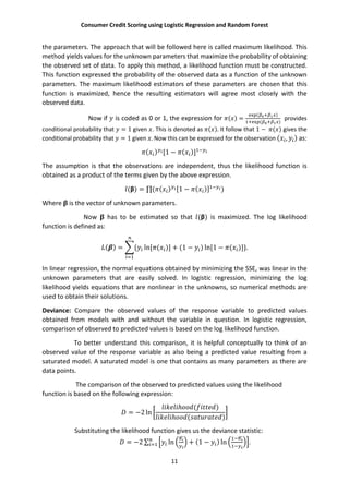 Consumer Credit Scoring using Logistic Regression and Random Forest
11
the parameters. The approach that will be followed here is called maximum likelihood. This
method yields values for the unknown parameters that maximize the probability of obtaining
the observed set of data. To apply this method, a likelihood function must be constructed.
This function expressed the probability of the observed data as a function of the unknown
parameters. The maximum likelihood estimators of these parameters are chosen that this
function is maximized, hence the resulting estimators will agree most closely with the
observed data.
Now if is coded as 0 or 1, the expression for ( ) =
( )
( )
provides
conditional probability that = 1 given . This is denoted as ( ). It follow that 1 − ( ) gives the
conditional probability that = 1 given . Now this can be expressed for the observation ( , ) as:
( ) [1 − ( )]
The assumption is that the observations are independent, thus the likelihood function is
obtained as a product of the terms given by the above expression.
(β) = ∏( ( ) [1 − ( )] )
Where is the vector of unknown parameters.
Now has to be estimated so that (β) is maximized. The log likelihood
function is defined as:
( ) = { ln[ ( )] + (1 − ) ln[1 − ( )]}.
In linear regression, the normal equations obtained by minimizing the SSE, was linear in the
unknown parameters that are easily solved. In logistic regression, minimizing the log
likelihood yields equations that are nonlinear in the unknowns, so numerical methods are
used to obtain their solutions.
Deviance: Compare the observed values of the response variable to predicted values
obtained from models with and without the variable in question. In logistic regression,
comparison of observed to predicted values is based on the log likelihood function.
To better understand this comparison, it is helpful conceptually to think of an
observed value of the response variable as also being a predicted value resulting from a
saturated model. A saturated model is one that contains as many parameters as there are
data points.
The comparison of the observed to predicted values using the likelihood
function is based on the following expression:
= −2 ln
ℎ ( )
ℎ ( )
Substituting the likelihood function gives us the deviance statistic:
= −2 ∑ ln + (1 − ) ln .
 