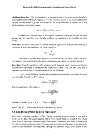 Consumer Credit Scoring using Logistic Regression and Random Forest
12
Likelihood Ratio Test: The likelihood-ratio test uses the ratio of the maximized value of the
likelihood function for the full model ( ) over the maximized value of the likelihood function
for the simpler model ( ). The full model has all the parameters of interest in it. The
likelihood ratio test statistic equals:
−2 ln = −2[ln − ln ]
The likelihood-ratio test tests if the logistic regression coefficient for the dropped
variable can be treated as zero, thereby justifying the dropping of the variable from the
model.
Wald Test: The Wald test is used to test the statistical significance of each coefficient ( ) in
the model. A Wald test calculates a statistic which is:
=
This value is squared which yields a chi-square distribution and is used as the Wald
test statistic. (Alternatively the value can be directly compared to a normal distribution.)
Score Test: A test for significance of a variable, which does not require the computation of
the maximum likelihood estimates for the coefficients, is the Score test. The Score test is
based on the distribution of the derivatives of the log likelihood.
Let be the likelihood function which depends on a univariate parameter and let
be the data. The score is ( ) where
( ) =
ln ( | )
The observed Fisher information is
( ) =
ln ( | )
The statistic to test : = is: ( ) =
( )
( )
Which take (1) distribution asymptotically when is true.
4.5 Goodness of fit in Logistic regression
As in linear regression, goodness of fit in logistic regression attempts to get at how well a
model fits the data. It is usually applied after a “final model” has been selected. As we have
seen, often in selecting a model no single “final model” is selected, as a series of models are
fit, each contributing towards final inferences and conclusions. In that case, one may wish to
see how well more than one model fits, although it is common to just check the fit of one
 