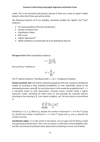 Consumer Credit Scoring using Logistic Regression and Random Forest
13
model. This is not necessarily bad practice, because if there are a series of “good” models
being fit, often the fit from each will be similar.
The following measures of fit are available, sometimes divided into “global” and “local”
measures:
 Chi-square goodness of fit tests and deviance
 Hosmer-Lemshow Tests
 Classification Tables
 ROC curves
 Logistic regression
 Model validation via outside data set or by splitting the data set
Chi-square Test: Define standardize residual as
=
−
−
One can find statistics as
=
The statistics follows distribution with − ( + 1) degrees of freedom.
Hosmer-Lemshow Test: The Hosmer-Lemeshow goodness of fit test is based on dividing the
sample up according to their predicted probabilities, or risks. Specifically, based on the
estimated parameter values for each observation in the sample the probability that = 1
is calculated, based on each observation's covariate values: consider fitting a logistic
regression model, calculating all fitted values and grouping the covariate patterns
according to the ordering of from lowest to highest, say. The test statistic can be defined
as
( − )
Provided ( + 1) < . Where denotes the number of observed = 0 in the group
denotes the number of observed = 1 in the group and and denotes the
number of zeroes.
Classification tables: In an idea similar to that above, one can again start by fitting a model
and calculating all fitted values. Then, one can choose a cutoff value on the probability scale,
say 50%, and classify all predicted values above that as predicting an event, and all below
 