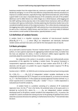 Consumer Credit Scoring using Logistic Regression and Random Forest
17
bootstrap samples from the original data set, constructs a predictor from each sample, and
decides by averaging. It is one of the most effective computationally intensive procedures to
improve on unstable estimates, especially for large, high-dimensional data sets, where finding
a good model in one step is impossible because of the complexity and scale of the problem
(Bühlmann and Yu 2002; Kleiner et al. 2014; Wager et al. 2014) However, while bagging and
the CART-splitting scheme play key roles in the random forest mechanism, both are difficult
to analyse with rigorous mathematics, thereby explaining why theoretical studies have so far
considered simplified versions of the original procedure. This is often done by simply ignoring
the bagging step and/or replacing the CART-split selection by a more elementary cut protocol.
As well as this, in Breiman’s (2001) forests, each leaf (that is, a terminal node) of individual
trees contains a small number of observations, typically between 1 and 5.
5.3 Definition of random forests:
A random forest is a classifier consisting a collection of tree-structured classifiers
{ℎ( , Θ ), = 1, … … … } where {Θ } are independent and identically distributed
random vectors and each tree casts a unit vote for the most popular class at input .
5.4 Basic principles:
Let us start with a word of caution. The term “random forests” is a bit ambiguous. For some
authors, it is but a generic expression for aggregating random decision trees, no matter how
the trees are obtained. For others, it refers to Breiman’s (2001) original algorithm. We
essentially adopt the second point of view in the present survey.
Our objective in this section is to provide a concise but mathematically precise
presentation of the algorithm for building a random forest. The general framework is
nonparametric regression estimation, in which an input random vector ∈ ⊂ ℝ is
observed, and the goal is to predict the square integrable random response ∈ ℝ by
estimating the regression
function ( ) = [ | = ]. With this aim in mind we assume that we have training sample
= ( , ), … … … . , ( , ) of independent random variables distributed as the
independent prototype pair ( , ).The goal is to use the dataset to construct an estimate
: → ℝ of the function . In this respect we say that regression function estimate is
(mean squared error) is consistent if [ ( ) − ( )] → 0 as → ∞(the expectation is
evaluated over and the sample .
A random forest is a predictor consisting of a collection of randomized
regression trees. For the tree is the family, the predicted value at the query point is
denoted by ; Θ , , where Θ , … … … . . , Θ are independent random variables
distributed same as the generic random variable Θ and independent of . In practice, the
variable Θ is used to resample the training set prior to the growing of individual trees and to
select the successive directions for splitting. In mathematical terms the tree estimate takes
the form:
 