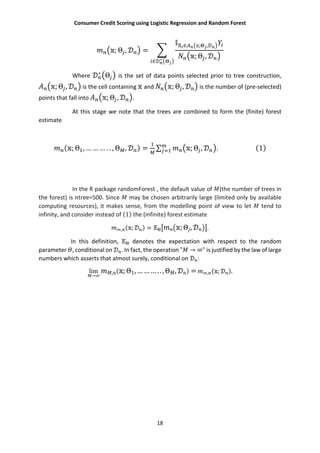 Consumer Credit Scoring using Logistic Regression and Random Forest
18
; Θ , =
∈ ; ,
; Θ ,
∈ ∗
Where ∗
Θ is the set of data points selected prior to tree construction,
; Θ , is the cell containing and ; Θ , is the number of (pre-selected)
points that fall into ; Θ , .
At this stage we note that the trees are combined to form the (finite) forest
estimate
( ; Θ , … … … . . , Θ , ) = ∑ ; Θ , . (1)
In the R package randomForest , the default value of (the number of trees in
the forest) is ntree=500. Since may be chosen arbitrarily large (limited only by available
computing resources), it makes sense, from the modelling point of view to let tend to
infinity, and consider instead of (1) the (infinite) forest estimate
, ( ; ) = ;Θ , .
In this definition, denotes the expectation with respect to the random
parameter , conditional on . In fact, the operation " → ∞" is justified by the law of large
numbers which asserts that almost surely, conditional on :
lim
→
, ( ;Θ1,………..,Θ , ) = , ( ; ).
 