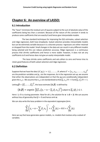 Consumer Credit Scoring using Logistic Regression and Random Forest
19
Chapter 6: An overview of LASSO:
6.1 Introduction
The “lasso” minimizes the residual sum of squares subject to the sum of absolute value of the
coefficients being less than a constant. Because of the nature of this constant it tends to
produce some coefficients that are exactly 0 and hence give interpretable models.
The two standard techniques for improving the OLS estimates, subset selection
and ridge regression, both have drawbacks. Subset selection provides interpretable models
but can be extremely variable because it is a discrete process- regressors are either retained
or dropped from the model. Small changes in the data set can result in very different models
being selected and this can reduce prediction accuracy. Ridge regression is a continuous
process that shrinks coefficients and hence is more stable: however, it does not set any
coefficients to 0 and hence does not give an easily interpretable model.
The lasso shrinks some coefficients and sets others to zero and hence tries to
retain good features of both subset selection and ridge regression.
6.2 Definition
Suppose that we have the data ( , ), = 1,2, … … … , , where = , , … … … ,
are the predictor variables and are the responses. As in the regression set-up, we assume
that either the observations are independent or that the are conditionally independent
given the . We assume that are standardized so that ∑ ⁄ = 0 and ∑ = 1.⁄
Letting = , … … , , the lasso estimate , is defined by
, = argmin ∑ y − α − ∑ subject to ∑ | | ≤ .
Here ≥ 0 is a tuning parameter. Now for all , the solution for is = . We can assume
without loss of generality that = 0 and hence omit .
We can also write the lasso problem in the equivalent Lagrangian form.
yi
− α − + | | = + | |
Here we say that lasso generates sparse models, i.e. models that involves only a subset of
variables.
 
