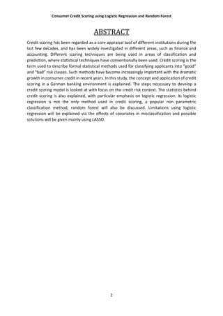 Consumer Credit Scoring using Logistic Regression and Random Forest
2
ABSTRACT
Credit scoring has been regarded as a core appraisal tool of different institutions during the
last few decades, and has been widely investigated in different areas, such as finance and
accounting. Different scoring techniques are being used in areas of classification and
prediction, where statistical techniques have conventionally been used. Credit scoring is the
term used to describe formal statistical methods used for classifying applicants into “good”
and “bad” risk classes. Such methods have become increasingly important with the dramatic
growth in consumer credit in recent years. In this study, the concept and application of credit
scoring in a German banking environment is explained. The steps necessary to develop a
credit scoring model is looked at with focus on the credit risk context. The statistics behind
credit scoring is also explained, with particular emphasis on logistic regression. As logistic
regression is not the only method used in credit scoring, a popular non parametric
classification method, random forest will also be discussed. Limitations using logistic
regression will be explained via the effects of covariates in misclassification and possible
solutions will be given mainly using LASSO.
 