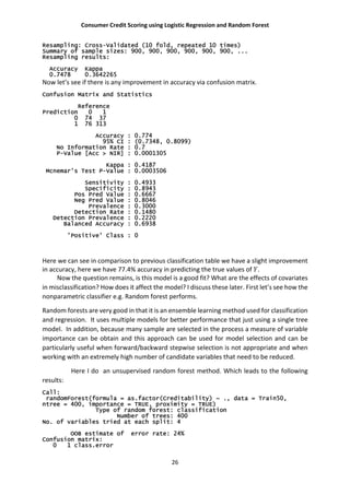 Consumer Credit Scoring using Logistic Regression and Random Forest
26
Resampling: Cross-Validated (10 fold, repeated 10 times)
Summary of sample sizes: 900, 900, 900, 900, 900, 900, ...
Resampling results:
Accuracy Kappa
0.7478 0.3642265
Now let’s see if there is any improvement in accuracy via confusion matrix.
Confusion Matrix and Statistics
Reference
Prediction 0 1
0 74 37
1 76 313
Accuracy : 0.774
95% CI : (0.7348, 0.8099)
No Information Rate : 0.7
P-Value [Acc > NIR] : 0.0001305
Kappa : 0.4187
Mcnemar's Test P-Value : 0.0003506
Sensitivity : 0.4933
Specificity : 0.8943
Pos Pred Value : 0.6667
Neg Pred Value : 0.8046
Prevalence : 0.3000
Detection Rate : 0.1480
Detection Prevalence : 0.2220
Balanced Accuracy : 0.6938
'Positive' Class : 0
Here we can see in comparison to previous classification table we have a slight improvement
in accuracy, here we have 77.4% accuracy in predicting the true values of .
Now the question remains, is this model is a good fit? What are the effects of covariates
in misclassification? How does it affect the model? I discuss these later. First let’s see how the
nonparametric classifier e.g. Random forest performs.
Random forests are very good in that it is an ensemble learning method used for classification
and regression. It uses multiple models for better performance that just using a single tree
model. In addition, because many sample are selected in the process a measure of variable
importance can be obtain and this approach can be used for model selection and can be
particularly useful when forward/backward stepwise selection is not appropriate and when
working with an extremely high number of candidate variables that need to be reduced.
Here I do an unsupervised random forest method. Which leads to the following
results:
Call:
randomForest(formula = as.factor(Creditability) ~ ., data = Train50,
ntree = 400, importance = TRUE, proximity = TRUE)
Type of random forest: classification
Number of trees: 400
No. of variables tried at each split: 4
OOB estimate of error rate: 24%
Confusion matrix:
0 1 class.error
 