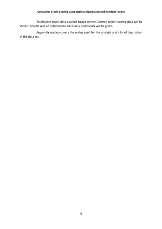 Consumer Credit Scoring using Logistic Regression and Random Forest
4
In chapter seven data analysis based on the German credit scoring data will be
shown. Results will be outlined and necessary comments will be given.
Appendix section covers the codes used for the analysis and a brief description
of the data set.
 