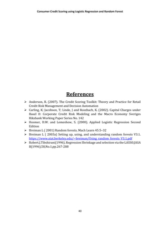 Consumer Credit Scoring using Logistic Regression and Random Forest
40
References
 Anderson, R. (2007). The Credit Scoring Toolkit: Theory and Practice for Retail
Credit Risk Management and Decision Automation
 Carling, K; Jacobson, T; Linde, J and Roszbach, K. (2002). Capital Charges under
Basel II: Corporate Credit Risk Modeling and the Macro Economy Sveriges
Riksbank Working Paper Series No. 142
 Hosmer, D.W. and Lemeshow, S. (2000). Applied Logistic Regression Second
Edition
 Breiman L ( 2001) Random forests. Mach Learn 45:5–32
 Breiman L ( 2003a) Setting up, using, and understanding random forests V3.1.
https://www.stat.berkeley.edu/~breiman/Using_random_forests_V3.1.pdf
 Robert.J.Tibshirani(1996). Regression Shrinkage and selection via the LASSO,JASA
B(1996),58,No.1,pp.267-288
 