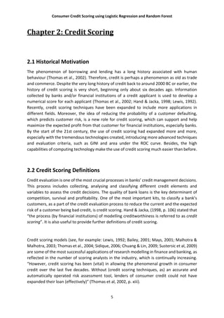 Consumer Credit Scoring using Logistic Regression and Random Forest
5
Chapter 2: Credit Scoring
2.1 Historical Motivation
The phenomenon of borrowing and lending has a long history associated with human
behaviour (Thomas et al., 2002). Therefore, credit is perhaps a phenomenon as old as trade
and commerce. Despite the very long history of credit back to around 2000 BC or earlier, the
history of credit scoring is very short, beginning only about six decades ago. Information
collected by banks and/or financial institutions of a credit applicant is used to develop a
numerical score for each applicant (Thomas et al., 2002; Hand & Jacka, 1998; Lewis, 1992).
Recently, credit scoring techniques have been expanded to include more applications in
different fields. Moreover, the idea of reducing the probability of a customer defaulting,
which predicts customer risk, is a new role for credit scoring, which can support and help
maximize the expected profit from that customer for financial institutions, especially banks.
By the start of the 21st century, the use of credit scoring had expanded more and more,
especially with the tremendous technologies created, introducing more advanced techniques
and evaluation criteria, such as GINI and area under the ROC curve. Besides, the high
capabilities of computing technology make the use of credit scoring much easier than before.
2.2 Credit Scoring Definitions
Credit evaluation is one of the most crucial processes in banks’ credit management decisions.
This process includes collecting, analysing and classifying different credit elements and
variables to assess the credit decisions. The quality of bank loans is the key determinant of
competition, survival and profitability. One of the most important kits, to classify a bank’s
customers, as a part of the credit evaluation process to reduce the current and the expected
risk of a customer being bad credit, is credit scoring. Hand & Jacka, (1998, p. 106) stated that
“the process (by financial institutions) of modelling creditworthiness is referred to as credit
scoring”. It is also useful to provide further definitions of credit scoring.
Credit scoring models (see, for example: Lewis, 1992; Bailey, 2001; Mays, 2001; Malhotra &
Malhotra, 2003; Thomas et al., 2004; Sidique, 2006; Chuang & Lin, 2009; Sustersic et al, 2009)
are some of the most successful applications of research modelling in finance and banking, as
reflected in the number of scoring analysts in the industry, which is continually increasing.
“However, credit scoring has been (vital) in allowing the phenomenal growth in consumer
credit over the last five decades. Without (credit scoring techniques, as) an accurate and
automatically operated risk assessment tool, lenders of consumer credit could not have
expanded their loan (effectively)” (Thomas et al, 2002, p. xiii).
 