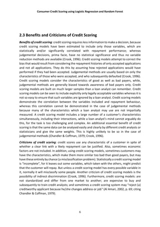 Consumer Credit Scoring using Logistic Regression and Random Forest
6
2.3 Benefits and Criticisms of Credit Scoring
Benefits of credit scoring: credit scoring requires less information to make a decision, because
credit scoring models have been estimated to include only those variables, which are
statistically and/or significantly correlated with repayment performance; whereas
judgemental decisions, prima facie, have no statistical significance and thus no variable
reduction methods are available (Crook, 1996). Credit scoring models attempt to correct the
bias that would result from considering the repayment histories of only accepted applications
and not all applications. They do this by assuming how rejected applications would have
performed if they had been accepted. Judgemental methods are usually based on only the
characteristics of those who were accepted, and who subsequently defaulted (Crook, 1996).
Credit scoring models consider the characteristics of good as well as bad payers, while,
judgemental methods are generally biased towards awareness of bad payers only. Credit
scoring models are built on much larger samples than a loan analyst can remember. Credit
scoring models can be seen to include explicitly only legally acceptable variables whereas it is
not so easy to ensure that such variables are ignored by a loan analyst. Credit scoring models
demonstrate the correlation between the variables included and repayment behaviour,
whereas this correlation cannot be demonstrated in the case of judgemental methods
because many of the characteristics which a loan analyst may use are not impartially
measured. A credit scoring model includes a large number of a customer’s characteristics
simultaneously, including their interactions, while a loan analyst’s mind cannot arguably do
this, for the task is too challenging and complex. An additional essential benefit of credit
scoring is that the same data can be analysed easily and clearly by different credit analysts or
statisticians and give the same weights. This is highly unlikely to be so in the case of
judgemental methods (Chandler & Coffman, 1979; Crook, 1996).
Criticisms of credit scoring: credit scores use any characteristic of a customer in spite of
whether a clear link with a likely repayment can be justified. Also, sometimes economic
factors are not included. In addition, using credit scoring models, sometimes customers may
have the characteristics, which make them more similar too bad than good payers, but may
have these entirely by chance (a misclassification problem). Statistically a credit scoring model
is “incomplete”, for it leaves out some variables, which taken with the others, might predict
that the customer will repay. But unless a credit scoring model has every possible variable in
it, normally it will misclassify some people. Another criticism of credit scoring models is the
possibility of indirect discrimination (Crook, 1996). Furthermore, credit scoring models: are
not standardized and differ from one market to another; are expensive to buy and
subsequently to train credit analysts; and sometimes a credit scoring system may “reject (a)
creditworthy applicant because he/she changes address or job‟ (Al Amari, 2002, p. 69; citing
Chandler & Coffman, 1979).
 