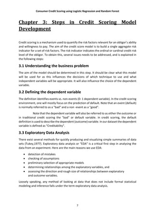 Consumer Credit Scoring using Logistic Regression and Random Forest
7
Chapter 3: Steps in Credit Scoring Model
Development
Credit scoring is a mechanism used to quantify the risk factors relevant for an obligor’s ability
and willingness to pay. The aim of the credit score model is to build a single aggregate risk
indicator for a set of risk factors. The risk indicator indicates the ordinal or cardinal credit risk
level of the obligor. To obtain this, several issues needs to be addressed, and is explained in
the following steps:
3.1 Understanding the business problem
The aim of the model should be determined in this step. It should be clear what this model
will be used for as this influences the decisions of which technique to use and what
independent variables will be appropriate. It will also influence the choice of the dependent
variable.
3.2 Defining the dependent variable
The definition identifies events vs. non-events (0- 1 dependent variable). In the credit scoring
environment, one will mostly focus on the prediction of default. Note that an event (default)
is normally referred to as a "bad" and a non -event as a "good".
Note that the dependent variable will also be referred to as either the outcome or
in traditional credit scoring the "bad" or default variable. In credit scoring, the default
definition is used to describe the dependent (outcome) variable. In our dataset the dependent
variable is defined as “Creditability”.
3.3 Exploratory Data Analysis
There exist several methods for quickly producing and visualizing simple summaries of data
sets (Tukey,1977). Exploratory data analysis or “EDA” is a critical first step in analysing the
data from an experiment. Here are the main reasons we use EDA:
 detection of mistakes
 checking of assumptions
 preliminary selection of appropriate models
 determining relationships among the explanatory variables, and
 assessing the direction and rough size of relationships between explanatory
and outcome variables.
Loosely speaking, any method of looking at data that does not include formal statistical
modeling and inference falls under the term exploratory data analysis.
 