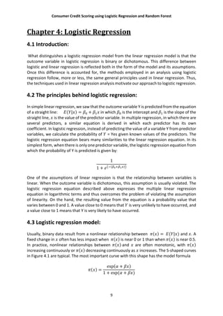 Consumer Credit Scoring using Logistic Regression and Random Forest
9
Chapter 4: Logistic Regression
4.1 Introduction:
What distinguishes a logistic regression model from the linear regression model is that the
outcome variable in logistic regression is binary or dichotomous. This difference between
logistic and linear regression is reflected both in the form of the model and its assumptions.
Once this difference is accounted for, the methods employed in an analysis using logistic
regression follow, more or less, the same general principles used in linear regression. Thus,
the techniques used in linear regression analysis motivate our approach to logistic regression.
4.2 The principles behind logistic regression:
In simple linear regression, we saw that the outcome variable Y is predicted from the equation
of a straight line: ( | ) = + in which is the intercept and is the slope of the
straight line, is the value of the predictor variable. In multiple regression, in which there are
several predictors, a similar equation is derived in which each predictor has its own
coefficient. In logistic regression, instead of predicting the value of a variable Y from predictor
variables, we calculate the probability of = Yes given known values of the predictors. The
logistic regression equation bears many similarities to the linear regression equation. In its
simplest form, when there is only one predictor variable, the logistic regression equation from
which the probability of Y is predicted is given by:
1
1 + ( )
One of the assumptions of linear regression is that the relationship between variables is
linear. When the outcome variable is dichotomous, this assumption is usually violated. The
logistic regression equation described above expresses the multiple linear regression
equation in logarithmic terms and thus overcomes the problem of violating the assumption
of linearity. On the hand, the resulting value from the equation is a probability value that
varies between 0 and 1. A value close to 0 means that is very unlikely to have occurred, and
a value close to 1 means that Y is very likely to have occurred.
4.3 Logistic regression model:
Usually, binary data result from a nonlinear relationship between ( ) = ( | ) and . A
fixed change in often has less impact when ( ) is near 0 or 1 than when ( ) is near 0.5.
In practice, nonlinear relationships between ( ) and are often monotonic, with ( )
increasing continuously or ( ) decreasing continuously as increases. The S-shaped curves
in Figure 4.1 are typical. The most important curve with this shape has the model formula
( ) =
exp( + )
1 + exp( + )
 