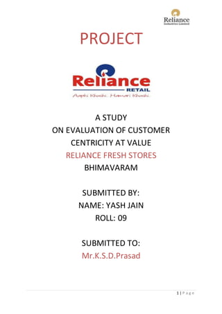 1 | P a g e
PROJECT
A STUDY
ON EVALUATION OF CUSTOMER
CENTRICITY AT VALUE
RELIANCE FRESH STORES
BHIMAVARAM
SUBMITTED BY:
NAME: YASH JAIN
ROLL: 09
SUBMITTED TO:
Mr.K.S.D.Prasad
 