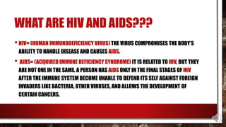 WHAT ARE HIV AND AIDS???
•HIV= (HUMAN IMMUNODEFICIENCY VIRUS) THE VIRUS COMPROMISES THE BODY’S
ABILITY TO HANDLE DISEASE AND CAUSES AIDS.
• AIDS= (ACQUIRED IMMUNE DEFICIENCY SYNDROME) IT IS RELATED TO HIV, BUT THEY
ARE NOT ONE IN THE SAME. A PERSON HAS AIDS ONLY IN THE FINAL STAGES OF HIV
AFTER THE IMMUNE SYSTEM BECOME UNABLE TO DEFEND ITS SELF AGAINST FOREIGN
INVADERS LIKE BACTERIA, OTHER VIRUSES, AND ALLOWS THE DEVELOPMENT OF
CERTAIN CANCERS.
 