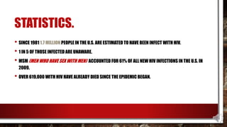 STATISTICS.
• SINCE 1981 1.7 MILLION PEOPLE IN THE U.S. ARE ESTIMATED TO HAVE BEEN INFECT WITH HIV.
• 1 IN 5 OF THOSE INFECTED ARE UNAWARE.
• MSM (MEN WHO HAVE SEX WITH MEN) ACCOUNTED FOR 61% OF ALL NEW HIV INFECTIONS IN THE U.S. IN
2009.
• OVER 619,000 WITH HIV HAVE ALREADY DIED SINCE THE EPIDEMIC BEGAN.
 