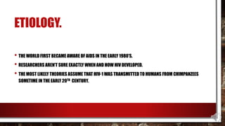 ETIOLOGY.
• THE WORLD FIRST BECAME AWARE OF AIDS IN THE EARLY 1980’S.
• RESEARCHERS AREN’T SURE EXACTLY WHEN AND HOW HIV DEVELOPED.
• THE MOST LIKELY THEORIES ASSUME THAT HIV-1 WAS TRANSMITTED TO HUMANS FROM CHIMPANZEES
SOMETIME IN THE EARLY 20TH CENTURY.
 