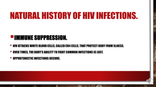 NATURAL HISTORY OF HIV INFECTIONS.
IMMUNE SUPPRESSION.
• HIV ATTACKS WHITE BLOOD CELLS, CALLED CD4 CELLS, THAT PROTECT BODY FROM ILLNESS.
• OVER TIMES, THE BODY’S ABILITY TO FIGHT COMMON INFECTIONS IS LOST.
• OPPORTUNISTIC INFECTIONS OCCURE.
 