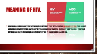 MEANING OF HIV.
• HIV (HUMAN IMMUNODEFICIENCY VIRUS) IS A VIRUS THAT ATTACKS THE IMMUNE SYSTEM, THE BODY'S
NATURAL DEFENSE SYSTEM. WITHOUT A STRONG IMMUNE SYSTEM, THE BODY HAS TROUBLE FIGHTING
OFF DISEASE. BOTH THE VIRUS AND THE INFECTION IT CAUSES ARE CALLED HIV.
 