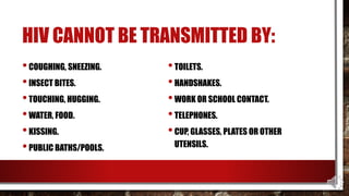 HIV CANNOT BE TRANSMITTED BY:
•COUGHING, SNEEZING.
•INSECT BITES.
•TOUCHING, HUGGING.
•WATER, FOOD.
•KISSING.
•PUBLIC BATHS/POOLS.
•TOILETS.
•HANDSHAKES.
•WORK OR SCHOOL CONTACT.
•TELEPHONES.
•CUP, GLASSES, PLATES OR OTHER
UTENSILS.
 