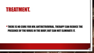 TREATMENT.
•THERE IS NO CURE FOR HIV, ANTIRETROVIRAL, THERAPY CAN REDUCE THE
PRESENCE OF THE VIRUS IN THE BODY, BUT CAN NOT ELIMINATE IT.
 
