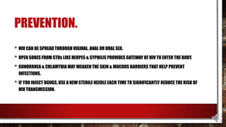 PREVENTION.
• HIV CAN BE SPREAD THROUGH VIGINAL, ANAL OR ORAL SEX.
• OPEN SORES FROM STDs LIKE HERPES & SYPHILIS PROVIDES GATEWAY OF HIV TO ENTER THE BODY.
• GONORRHEA & CHLAMYDIA MAY WEAKEN THE SKIN & MUCOUS BARRIERS THAT HELP PREVENT
INFECTIONS.
• IF YOU INJECT DGUGS, USE A NEW STERILE NEEDLE EACH TIME TO SIGNIFICANTLY REDUCE THE RISK OF
HIV TRANSMISSION.
 