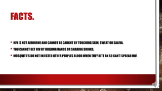FACTS.
• HIV IS NOT AIRBORNE AND CANNOT BE CAUGHT BY TOUCHING SKIN, SWEAT OR SALIVA.
• YOU CANNOT GET HIV BY HOLDING HANDS OR SHARING DRINKS.
• MOSQUITO’S DO NOT INJECTED OTHER PEOPLES BLOOD WHEN THEY BITE AN SO CAN’T SPREAD HIV.
 